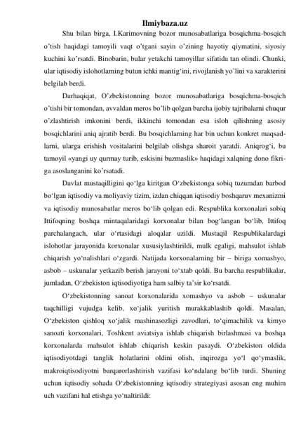 Ilmiybaza.uz 
Shu bilan birga, I.Karimovning bozor munosabatlariga bosqichma-bosqich 
o’tish haqidagi tamoyili vaqt o’tgani sayin o’zining hayotiy qiymatini, siyosiy 
kuchini ko’rsatdi. Binobarin, bular yetakchi tamoyillar sifatida tan olindi. Chunki, 
ular iqtisodiy islohotlarning butun ichki mantig‘ini, rivojlanish yo’lini va xarakterini 
belgilab berdi. 
Darhaqiqat, O’zbekistonning bozor munosabatlariga bosqichma-bosqich 
o’tishi bir tomondan, avvaldan meros bo’lib qolgan barcha ijobiy tajribalarni chuqur 
o’zlashtirish imkonini berdi, ikkinchi tomondan esa isloh qilishning asosiy 
bosqichlarini aniq ajratib berdi. Bu bosqichlarning har bin uchun konkret maqsad-
larni, ularga erishish vositalarini belgilab olishga sharoit yaratdi. Aniqrog‘i, bu 
tamoyil «yangi uy qurmay turib, eskisini buzmaslik» haqidagi xalqning dono fikri-
ga asoslanganini ko’rsatadi. 
Davlat mustaqilligini qо‘lga kiritgan О‘zbekistonga sobiq tuzumdan barbod 
bо‘lgan iqtisodiy va moliyaviy tizim, izdan chiqqan iqtisodiy boshqaruv mexanizmi 
va iqtisodiy munosabatlar meros bо‘lib qolgan edi. Respublika korxonalari sobiq 
Ittifoqning boshqa mintaqalaridagi korxonalar bilan bog‘langan bо‘lib, Ittifoq 
parchalangach, ular о‘rtasidagi aloqalar uzildi. Mustaqil Respublikalardagi 
islohotlar jarayonida korxonalar xususiylashtirildi, mulk egaligi, mahsulot ishlab 
chiqarish yо‘nalishlari о‘zgardi. Natijada korxonalarning bir – biriga xomashyo, 
asbob – uskunalar yetkazib berish jarayoni tо‘xtab qoldi. Bu barcha respublikalar, 
jumladan, О‘zbekiston iqtisodiyotiga ham salbiy ta’sir kо‘rsatdi.  
О‘zbekistonning sanoat korxonalarida xomashyo va asbob – uskunalar 
taqchilligi vujudga kelib, xо‘jalik yuritish murakkablashib qoldi. Masalan, 
О‘zbekiston qishloq xо‘jalik mashinasozligi zavodlari, tо‘qimachilik va kimyo 
sanoati korxonalari, Toshkent aviatsiya ishlab chiqarish birlashmasi va boshqa 
korxonalarda mahsulot ishlab chiqarish keskin pasaydi. О‘zbekiston oldida 
iqtisodiyotdagi tanglik holatlarini oldini olish, inqirozga yо‘l qо‘ymaslik, 
makroiqtisodiyotni barqarorlashtirish vazifasi kо‘ndalang bо‘lib turdi. Shuning 
uchun iqtisodiy sohada О‘zbekistonning iqtisodiy strategiyasi asosan eng muhim 
uch vazifani hal etishga yо‘naltirildi: 
