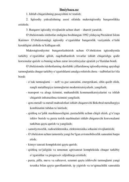 Ilmiybaza.uz 
1. Ishlab chiqarishning pasayishini tо‘xtatish; 
2. Iqtisodiy yuksalishning asosi sifatida makroiqtisodiy barqarorlikka 
erishish; 
3. Barqaror iqtisodiy rivojlanish uchun shart – sharoit yaratish. 
О‘zbekistonda islohotlar endigina boshlangan 1992 yildayoq Prezident Islom 
Karimov О‘zbekistondagi iqtisodiy о‘zgarishlar barqarorlik vaziyatida о‘tishi 
kerakligini alohida ta’kidlagan edi. 
Makroiqtisodiyotni barqarorlashtirish uchun О‘zbekiston iqtisodiyotda 
tarkibiy о‘zgarishlar qilish, raqobatbardosh tovarlar ishlab chiqarishga qodir 
korxonalar qurish va buning uchun zarur investitsiyalar ajratish yо‘llaridan bordi.  
О‘zbekistonda islohotlarning dastlabki yillaridanoq iqtisodiyotning quyidagi 
tarmoqlarida chuqur tarkibiy о‘zgarishlarni amalga oshirish chora – tadbirlari kо‘rila 
bordi: 
- о‘zak tarmoqlarni — neft va gaz sanoatini, energetikani, oltin qazib olish, 
rangli metallurgiya tarmoqlarini modernizatsiyalash, yangilash; 
- transport va aloqa tizimini, muhandislik kommunikatsiyalarini va ishlab 
chiqarish infratuzilma tizimini yangilash; 
- qora metall va metall mahsulotlari ishlab chiqaruvchi Bekobod metallurgiya 
kombinatini tubdan ta’mirlash; 
- qishloq xо‘jalik mashinasozligini, paxtachilik uchun chigit ekish, g‘о‘zaga 
ishlov berish va paxta terish mashinalari ishlab chiqaruvchi korxonalarni 
tarkiban qayta qurish va yangilash;  
- samolyotsozlik, radioelektronika, elektrotexnika sohasini rivojlantirish; 
- О‘zbekiston uchun tamomila yangi bо‘lgan avtomobilsozlik sanoatini barpo 
etish; 
- kimyo sanoati kompleksini qayta qurish; 
- qishloq xо‘jaligida va umuman agrosanoat kompleksida chuqur tarkibiy 
о‘zgarishlar va progressiv siljishlarga erishish; 
- paxta, pilla, meva va sabzavot, uzumni qayta ishlovchi tarmoqlarni yangi 
texnika bilan qayta qurollantirish, ip yigirish va tо‘qimachilik sanoatida 
