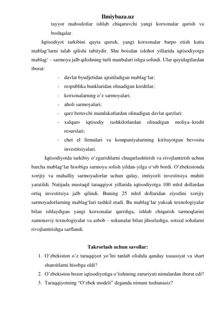 Ilmiybaza.uz 
tayyor mahsulotlar ishlab chiqaruvchi yangi korxonalar qurish va 
boshqalar. 
Iqtisodiyot tarkibini qayta qurish, yangi korxonalar barpo etish katta 
mablag‘larni talab qilishi tabiiydir. Shu boisdan islohot yillarida iqtisodiyotga 
mablag‘ – sarmoya jalb qilishning turli manbalari ishga solindi. Ular quyidagilardan 
iborat: 
- davlat byudjetidan ajratiladigan mablag‘lar; 
- respublika banklaridan olinadigan kreditlar; 
- korxonalarning о‘z sarmoyalari;  
- aholi sarmoyalari;  
- qarz beruvchi mamlakatlardan olinadigan davlat qarzlari;  
- xalqaro 
iqtisodiy 
tashkilotlardan 
olinadigan 
moliya–kredit 
resurslari; 
- chet el firmalari va kompaniyalarining kiritayotgan bevosita 
investitsiyalari. 
Iqtisodiyotda tarkibiy о‘zgarishlarni chuqurlashtirish va rivojlantirish uchun 
barcha mablag‘lar hisobiga sarmoya solish yildan-yilga о‘sib bordi. О‘zbekistonda 
xorijiy va mahalliy sarmoyadorlar uchun qulay, imtiyozli investitsiya muhiti 
yaratildi. Natijada mustaqil taraqqiyot yillarida iqtisodiyotga 100 mlrd dollardan 
ortiq investitsiya jalb qilindi. Buning 25 mlrd dollaridan ziyodini xorijiy 
sarmoyadorlarning mablag‘lari tashkil etadi. Bu mablag‘lar yuksak texnologiyalar 
bilan ishlaydigan yangi korxonalar qurishga, ishlab chiqarish tarmoqlarini 
zamonaviy texnologiyalar va asbob – uskunalar bilan jihozlashga, sotsial sohalarni 
rivojlantirishga sarflandi. 
 
Takrorlash uchun savollar: 
1. O’zbekiston o’z taraqqiyot yo’lni tanlab olishda qanday xususiyat va shart 
sharoitlarni hisobga oldi? 
2. O’zbekiston bozor iqtisodiyotiga o’tishining zaruriyati nimalardan iborat edi? 
3. Taraqqiyotning “O’zbek modeli” deganda nimani tushunasiz? 
