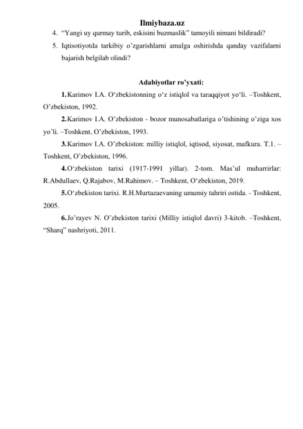 Ilmiybaza.uz 
4. “Yangi uy qurmay turib, eskisini buzmaslik” tamoyili nimani bildiradi? 
5. Iqtisotiyotda tarkibiy o’zgarishlarni amalga oshirishda qanday vazifalarni 
bajarish belgilab olindi? 
 
Adabiyotlar ro’yxati: 
1. Karimov I.A. О‘zbekistonning о‘z istiqlol va taraqqiyot yо‘li. –Toshkent, 
O’zbekiston, 1992. 
2. Karimov I.A. O’zbekiston - bozor munosabatlariga o’tishining o’ziga xos 
yo’li. –Toshkent, O’zbekiston, 1993. 
3. Karimov I.A. O’zbekiston: milliy istiqlol, iqtisod, siyosat, mafkura. T.1. –
Toshkent, O’zbekiston, 1996. 
4. O‘zbekiston tarixi (1917-1991 yillar). 2-tom. Mas’ul muharrirlar: 
R.Abdullaev, Q.Rajabov, M.Rahimov. – Toshkent, O‘zbekiston, 2019. 
5. O‘zbekiston tarixi. R.H.Murtazaevaning umumiy tahriri ostida. - Toshkent, 
2005. 
6. Jo’rayev N. O’zbekiston tarixi (Milliy istiqlol davri) 3-kitob. –Toshkent, 
“Sharq” nashriyoti, 2011. 
 
 
 
