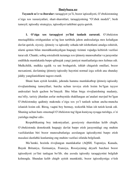 Ilmiybaza.uz 
Tayanch so’z va iboralar: taraqqiyot yo’li, bozor iqtisodiyoti, O’zbekistonning 
o’ziga xos xususiyatlari, shart-sharoitlari, taraqqiyotning “O’zbek modeli”, besh 
tamoyil, iqtisodiy strategiya, iqtisodiyot tarkibini qayta qurish. 
 
  
1. O’ziga xos taraqqiyot yo’lini tanlash zarurati. O’zbekiston 
mustaqillikka erishganidan so’ng kun tartibida jahon andozalariga mos keladigan 
davlat qurish, siyosiy, ijtimoiy va iqtisodiy sohada tub islohotlarni amalga oshirish, 
ularni qonun bilan mustahkamlaydigan huquqiy tizimni vujudga keltirish vazifasi 
turar edi. Chunki, sobiq sotsialistik tuzumga xos ijtimoiy munosabatlar va jarayonlar 
endilikda mamlakatda barpo qilinajak yangi jamiyat manfaatlariga mos kelmas edi. 
Mulkchilik, mulkka egalik va uni boshqarish, ishlab chiqarish omillari, bozor 
mexanizmi, davlatning ijtimoiy-iqtisodiy hayotini normal izga solish ana shunday 
jiddiy yangilanishlarni taqozo etardi. 
Shuni ham aytish kerakki, jahonda hamma mamlakatbop ijtimoiy-iqtisodiy 
rivojlanishning tamoyillari, barcha uchun tavsiya etish lozim bo’lgan tayyor 
andozalari hech qachon bo’lmaydi. Shu bilan birga rivojlanishning madaniy, 
ma’rifiy, tarixiy jihatdan asrlar mobaynida shakllangan an’analari mavjud bo’lgan 
O’zbekistonday qadimiy makonda o’ziga xos yo’l tanlash uchun ancha-muncha 
izlanish lozim edi. Biroq, vaqtni boy bermay, tezkorlik bilan ish tutish kerak edi. 
Shuning uchun ham «mustaqil O’zbekiston tug‘ilgan kuniyoq oyoqqa turishga, o’zi 
yurishga majbur edi». 
Respublikaning boy imkoniyatlari, geosiyosiy sharoitidan kelib chiqib, 
О‘zbekistonda demokratik huquqiy davlat barpo etish jarayonidagi eng muhim 
vazifalaridan biri bozor munosabatlariga asoslangan iqtisodiyotni barpo etish 
masalasi dastlabki kunlarning eng muhim vazifasi sifatida belgilandi.  
Ma’lumki, hozirda rivojlangan mamlakatlar (AQSH, Yaponiya, Kanada, 
Buyuk Britaniya, Germaniya, Fransiya, Rossiya)ning deyarli barchasi bozor 
iqtisodiyoti yо‘lini tanlagan bо‘lib, shu asosda iqtisodiy taraqqiyotini belgilab 
kelmoqda. Shundan kelib chiqib aytish mumkinki, bozor iqtisodiyotiga о‘tish 
