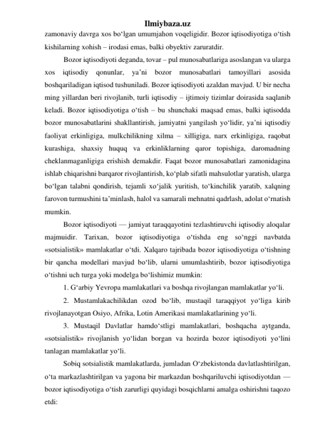 Ilmiybaza.uz 
zamonaviy davrga xos bо‘lgan umumjahon voqeligidir. Bozor iqtisodiyotiga о‘tish 
kishilarning xohish – irodasi emas, balki obyektiv zaruratdir.  
Bozor iqtisodiyoti deganda, tovar – pul munosabatlariga asoslangan va ularga 
xos 
iqtisodiy qonunlar, ya’ni bozor 
munosabatlari tamoyillari asosida 
boshqariladigan iqtisod tushuniladi. Bozor iqtisodiyoti azaldan mavjud. U bir necha 
ming yillardan beri rivojlanib, turli iqtisodiy – ijtimoiy tizimlar doirasida saqlanib 
keladi. Bozor iqtisodiyotiga о‘tish – bu shunchaki maqsad emas, balki iqtisodda 
bozor munosabatlarini shakllantirish, jamiyatni yangilash yо‘lidir, ya’ni iqtisodiy 
faoliyat erkinligiga, mulkchilikning xilma – xilligiga, narx erkinligiga, raqobat 
kurashiga, shaxsiy huquq va erkinliklarning qaror topishiga, daromadning 
cheklanmaganligiga erishish demakdir. Faqat bozor munosabatlari zamonidagina 
ishlab chiqarishni barqaror rivojlantirish, kо‘plab sifatli mahsulotlar yaratish, ularga 
bо‘lgan talabni qondirish, tejamli xо‘jalik yuritish, tо‘kinchilik yaratib, xalqning 
farovon turmushini ta’minlash, halol va samarali mehnatni qadrlash, adolat о‘rnatish 
mumkin. 
Bozor iqtisodiyoti — jamiyat taraqqayotini tezlashtiruvchi iqtisodiy aloqalar 
majmuidir. Tarixan, bozor iqtisodiyotiga о‘tishda eng sо‘nggi navbatda 
«sotsialistik» mamlakatlar о‘tdi. Xalqaro tajribada bozor iqtisodiyotiga о‘tishning 
bir qancha modellari mavjud bо‘lib, ularni umumlashtirib, bozor iqtisodiyotiga 
о‘tishni uch turga yoki modelga bо‘lishimiz mumkin: 
1. G‘arbiy Yevropa mamlakatlari va boshqa rivojlangan mamlakatlar yо‘li. 
2. Mustamlakachilikdan ozod bо‘lib, mustaqil taraqqiyot yо‘liga kirib 
rivojlanayotgan Osiyo, Afrika, Lotin Amerikasi mamlakatlarining yо‘li. 
3. Mustaqil Davlatlar hamdо‘stligi mamlakatlari, boshqacha aytganda, 
«sotsialistik» rivojlanish yо‘lidan borgan va hozirda bozor iqtisodiyoti yо‘lini 
tanlagan mamlakatlar yо‘li. 
Sobiq sotsialistik mamlakatlarda, jumladan О‘zbekistonda davlatlashtirilgan, 
о‘ta markazlashtirilgan va yagona bir markazdan boshqariluvchi iqtisodiyotdan — 
bozor iqtisodiyotiga о‘tish zarurligi quyidagi bosqichlarni amalga oshirishni taqozo 
etdi: 
