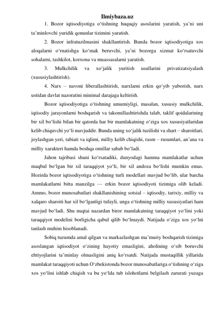 Ilmiybaza.uz 
1. Bozor iqtisodiyotiga о‘tishning huquqiy asoslarini yaratish, ya’ni uni 
ta’minlovchi yuridik qonunlar tizimini yaratish. 
2. Bozor infratuzilmasini shakllantirish. Bunda bozor iqtisodiyotiga xos 
aloqalarni о‘rnatishga kо‘mak beruvchi, ya’ni bozorga xizmat kо‘rsatuvchi 
sohalarni, tashkilot, korxona va muassasalarni yaratish. 
3. 
Mulkchilik 
va 
xо‘jalik 
yuritish 
usullarini 
privatizatsiyalash 
(xususiylashtirish). 
4. Narx – navoni liberallashtirish, narxlarni erkin qо‘yib yuborish, narx 
ustidan davlat nazoratini minimal darajaga keltirish. 
 
Bozor iqtisodiyotiga о‘tishning umumiyligi, masalan, xususiy mulkchilik, 
iqtisodiy jarayonlarni boshqarish va takomillashtirishda talab, taklif qoidalarining 
bir xil bо‘lishi bilan bir qatorda har bir mamlakatning о‘ziga xos xususiyatlaridan 
kelib chiquvchi yо‘li mavjuddir. Bunda uning xо‘jalik tuzilishi va shart – sharoitlari, 
joylashgan yeri, tabiati va iqlimi, milliy kelib chiqishi, rasm – rusumlari, an’ana va 
milliy xarakteri hamda boshqa omillar sabab bо‘ladi.  
Jahon tajribasi shuni kо‘rsatadiki, dunyodagi hamma mamlakatlar uchun 
maqbul bо‘lgan bir xil taraqqiyot yо‘li, bir xil andoza bо‘lishi mumkin emas. 
Hozirda bozor iqtisodiyotiga о‘tishning turli modellari mavjud bо‘lib, ular barcha 
mamlakatlarni bitta manzilga — erkin bozor iqtisodiyoti tizimiga olib keladi. 
Ammo, bozor munosabatlari shakllanishining sotsial – iqtisodiy, tarixiy, milliy va 
xalqaro sharoiti har xil bо‘lganligi tufayli, unga о‘tishning milliy xususiyatlari ham 
mavjud bо‘ladi. Shu nuqtai nazardan biror mamlakatning taraqqiyot yо‘lini yoki 
taraqqiyot modelini borligicha qabul qilib bо‘lmaydi. Natijada о‘ziga xos yо‘lni 
tanlash muhim hisoblanadi.  
Sobiq tuzumda amal qilgan va markazlashgan ma’muriy boshqarish tizimiga 
asoslangan iqtisodiyot о‘zining hayotiy emasligini, aholining о‘sib boruvchi 
ehtiyojlarini ta’minlay olmasligini aniq kо‘rsatdi. Natijada mustaqillik yillarida 
mamlakat taraqqiyoti uchun О‘zbekistonda bozor munosabatlariga о‘tishning о‘ziga 
xos yо‘lini ishlab chiqish va bu yо‘lda tub islohotlarni belgilash zarurati yuzaga 
