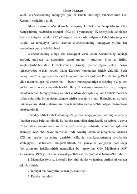 Ilmiybaza.uz 
keldi. О‘zbekistonning taraqqiyot yо‘lini ishlab chiqishga Prezidentimiz I.A. 
Karimov boshchilik qildi. 
Islom Karimov о‘n ikkinchi chaqiriq О‘zbekiston Respublikasi Oliy 
Kengashining navbatdan tashqari 1992 yil 4 yanvardagi IX sessiyasida sо‘zlagan 
dasturiy nutqida hamda 1992 yil avgust oyida nashr etilgan «О‘zbekistonning о‘z 
istiqlol va taraqqiyot yо‘li» asarida О‘zbekistonning taraqqiyot yо‘lini har 
tomonlama puxta belgilab berdi. 
О‘zbekistonning о‘ziga xos taraqqiyot yо‘li Islom Karimovning keyingi 
asarlari, ma’ruza va nutqlarida yangi ma’no – mazmun bilan tо‘ldirilib, 
aniqlashtirilib borildi.  
О‘zbekistonda 
ijtimoiy 
yо‘naltirilgan 
erkin 
bozor 
iqtisodiyotiga о‘tish modeli Islom Karimov tomonidan ishlab chiqildi. Besh 
tamoyilini о‘z ichiga olgan bu modelning mazmuni va mohiyati Prezidentning 1993 
yilda nashr etilgan «О‘zbekiston — bozor munosabatlariga о‘tishning о‘ziga xos 
yо‘li» nomli asarida asoslab berildi. Bu yо‘l xalqimiz tomonidan ham, xalqaro 
maydonda ham taraqqiyotning «о‘zbek modeli» deb qabul qilindi.О‘zbek modelini 
ishlab chiqishda, birinchidan, xalqaro tajriba asos qilib olindi. Ikkinchidan, xо‘jalik 
imkoniyatlari, shart – sharoitlari, eski tuzumdan meros bо‘lib qolgan muammolar 
hisobga olindi. 
Shunday qilib, О‘zbekistonning о‘ziga xos taraqqiyot yо‘li nazariy va amaliy 
jihatdan puxta belgilab olindi. Bu barcha tamoyillar demokratik va iqtisodiy qayta 
о‘zgartishlar jarayonlarini muvaffaqiyatli amalga oshirish uchun hal qiluvchi 
ahamiyat kasb etib, hayot sinovidan о‘tdi. Amaliy islohotlar jarayonida, xususan 
XXI asr arafasi va uning dastlabki yillarida mamlakatimizning rivojlanish 
strategiyasi, islohotlarni chuqurlashtirish va jamiyatni yangilash borasidagi 
faoliyatimizni jadallashtirish maqsadida bu tamoyillar Oliy Majlisning XIV 
sessiyasida (1999 yil 14 aprel) kuyidagi oltita ustuvor yо‘nalish bilan tо‘ldirildi: 
1. Mamlakat siyosiy, iqtisodiy hayotini, davlat va jamiyat qurilishini yanada 
erkinlashtirish. 
2. Jamiyat ma’naviyatini yanada yuksaltirish. 
3. Kadrlar masalasi. 
