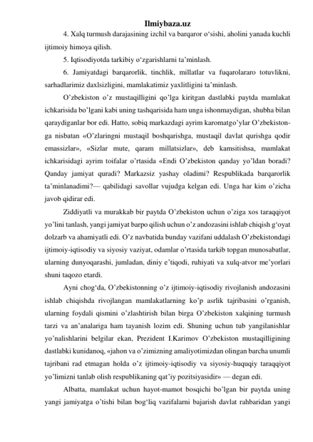 Ilmiybaza.uz 
4. Xalq turmush darajasining izchil va barqaror о‘sishi, aholini yanada kuchli 
ijtimoiy himoya qilish. 
5. Iqtisodiyotda tarkibiy о‘zgarishlarni ta’minlash. 
6. Jamiyatdagi barqarorlik, tinchlik, millatlar va fuqarolararo totuvlikni, 
sarhadlarimiz daxlsizligini, mamlakatimiz yaxlitligini ta’minlash. 
O’zbekiston o’z mustaqilligini qo’lga kiritgan dastlabki paytda mamlakat 
ichkarisida bo’lgani kabi uning tashqarisida ham unga ishonmaydigan, shubha bilan 
qaraydiganlar bor edi. Hatto, sobiq markazdagi ayrim karomatgo’ylar O’zbekiston-
ga nisbatan «O’zlaringni mustaqil boshqarishga, mustaqil davlat qurishga qodir 
emassizlar», «Sizlar mute, qaram millatsizlar», deb kamsitishsa, mamlakat 
ichkarisidagi ayrim toifalar o’rtasida «Endi O’zbekiston qanday yo’ldan boradi? 
Qanday jamiyat quradi? Markazsiz yashay oladimi? Respublikada barqarorlik 
ta’minlanadimi?— qabilidagi savollar vujudga kelgan edi. Unga har kim o’zicha 
javob qidirar edi. 
Ziddiyatli va murakkab bir paytda O’zbekiston uchun o’ziga xos taraqqiyot 
yo’lini tanlash, yangi jamiyat barpo qilish uchun o’z andozasini ishlab chiqish g‘oyat 
dolzarb va ahamiyatli edi. O’z navbatida bunday vazifani uddalash O’zbekistondagi 
ijtimoiy-iqtisodiy va siyosiy vaziyat, odamlar o’rtasida tarkib topgan munosabatlar, 
ularning dunyoqarashi, jumladan, diniy e’tiqodi, ruhiyati va xulq-atvor me’yorlari 
shuni taqozo etardi. 
Ayni chog‘da, O’zbekistonning o’z ijtimoiy-iqtisodiy rivojlanish andozasini 
ishlab chiqishda rivojlangan mamlakatlarning ko’p asrlik tajribasini o’rganish, 
ularning foydali qismini o’zlashtirish bilan birga O’zbekiston xalqining turmush 
tarzi va an’analariga ham tayanish lozim edi. Shuning uchun tub yangilanishlar 
yo’nalishlarini belgilar ekan, Prezident I.Karimov O’zbekiston mustaqilligining 
dastlabki kunidanoq, «jahon va o’zimizning amaliyotimizdan olingan barcha unumli 
tajribani rad etmagan holda o’z ijtimoiy-iqtisodiy va siyosiy-huquqiy taraqqiyot 
yo’limizni tanlab olish respublikaning qat’iy pozitsiyasidir» — degan edi. 
Albatta, mamlakat uchun hayot-mamot bosqichi bo’lgan bir paytda uning 
yangi jamiyatga o’tishi bilan bog‘liq vazifalarni bajarish davlat rahbaridan yangi 
