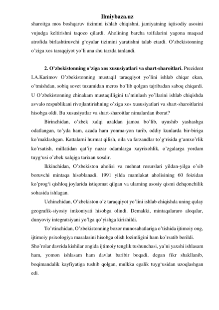 Ilmiybaza.uz 
sharoitga mos boshqaruv tizimini ishlab chiqishni, jamiyatning iqtisodiy asosini 
vujudga keltirishni taqozo qilardi. Aholining barcha toifalarini yagona maqsad 
atrofida birlashtiruvchi g‘oyalar tizimini yaratishni talab etardi. O’zbekistonning 
o’ziga xos taraqqiyot yo’li ana shu tarzda tanlandi. 
 
2. O’zbekistonning o’ziga xos xususiyatlari va shart-sharoitlari. Prezident 
I.A.Karimov O’zbekistonning mustaqil taraqqiyot yo’lini ishlab chiqar ekan, 
o’tmishdan, sobiq sovet tuzumidan meros bo’lib qolgan tajribadan saboq chiqardi. 
U O’zbekistonning chinakam mustaqilligini ta’minlash yo’llarini ishlab chiqishda 
avvalo respublikani rivojlantirishning o’ziga xos xususiyatlari va shart-sharoitlarini 
hisobga oldi. Bu xususiyatlar va shart-sharoitlar nimalardan iborat? 
Birinchidan, o’zbek xalqi azaldan jamoa bo’lib, uyushib yashashga 
odatlangan, to’yda ham, azada ham yonma-yon turib, oddiy kunlarda bir-biriga 
ko’maklashgan. Kattalarni hurmat qilish, oila va farzandlar to’g‘risida g‘amxo’rlik 
ko’rsatish, millatidan qat’iy nazar odamlarga xayrixohlik, o’zgalarga yordam 
tuyg‘usi o’zbek xalqiga tarixan xosdir. 
Ikkinchidan, O’zbekiston aholisi va mehnat resurslari yildan-yilga o’sib 
boruvchi mintaqa hisoblanadi. 1991 yilda mamlakat aholisining 60 foizidan 
ko’prog‘i qishloq joylarida istiqomat qilgan va ularning asosiy qismi dehqonchilik 
sohasida ishlagan. 
Uchinchidan, O’zbekiston o’z taraqqiyot yo’lini ishlab chiqishda uning qulay 
geografik-siyosiy imkoniyati hisobga olindi. Demakki, mintaqalararo aloqalar, 
dunyoviy integratsiyani yo’lga qo’yishga kirishildi. 
To’rtinchidan, O’zbekistonning bozor munosabatlariga o’tishida ijtimoiy ong, 
ijtimoiy psixologiya masalasini hisobga olish lozimligini ham ko’rsatib berildi. 
Sho’rolar davrida kishilar ongida ijtimoiy tenglik tushunchasi, ya’ni yaxshi ishlasam 
ham, yomon ishlasam ham davlat baribir boqadi, degan fikr shakllanib, 
boqimandalik kayfiyatiga tushib qolgan, mulkka egalik tuyg‘usidan uzoqlashgan 
edi. 
