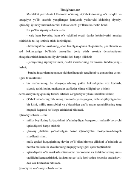 Ilmiybaza.uz 
Mamlakat prezidenti l.Karimov o’zining «O’zbekistonning o’z istiqlol va 
taraqqiyot yo’li» asarida yangilangan jamiyatda yashovchi kishining siyosiy, 
iqtisodiy, ijtimoiy turmush tarzini kafolatlovchi yo’llarni ko’rsatib berdi. 
Bu yo’llar siyosiy sohada — bu: 
- xalq ham bevosita, ham o’z vakillari orqali davlat hokimiyatini amalga 
oshirishda to’liq ishtirok etishi lozimligini; 
- hokimiyat bo’linishining jahon tan olgan qonun chiqaruvchi, ijro etuvchi va 
sud hokimiyatiga bo’linish tamoyilini joriy etish asosida demokratiyani 
chuqurlashtirish hamda milliy davlatchilikni barpo qilishni; 
- jamiyatning siyosiy tizimini, davlat idoralarining tuzilmasini tubdan yangi- 
lashni; 
- barcha fuqarolaming qonun oldidagi huquqiy tengligini va qonunning ustun- 
ligini ta’minlashni; 
- bir mafkuraning, bir dunyoqarashning yakka hokimligidan voz kechish, 
siyosiy tashkilotlar, mafkuralar va fikrlar xilma-xilligini tan olishni; 
demokratiyaning qonuniy tarkibi sifatida ko’ppartiyaviylikni shakllantirishni; 
- O’zbekistonda tug‘ilib, uning zaminida yashayotgan, mehnat qilayotgan har 
bir kishi, milliy mansubligi va e’tiqodidan qat’iy nazar respublikaning teng 
huquqli fuqarosi bo’lishga erishishni bildiradi. 
Iqtisodiy sohada — bu: 
- milliy boylikning ko’payishini ta’minlaydigan barqaror, rivojlanib boruvchi 
iqtisodiyotni barpo etishni; 
- ijtimoiy jihatdan yo’naltirilgan bozor iqtisodiyotini bosqichma-bosqich 
shakllantirishni; 
- mulk egalari huquqlarining davlat yo’li bilan himoya qilishini ta’minlash va 
barcha mulkchilik shakllarining huquqiy tengligini qaror toptirishni; 
- iqtisodiyotni o’ta markazlashtirmasdan korxonalar va tashkilotlarning mus- 
taqilligini kengaytirishni, davlatning xo’jalik faoliyatiga bevosita aralashuvi- 
dan voz kechishni bildiradi. 
Ijtimoiy va ma’naviy sohada — bu: 
