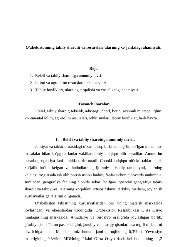 O‘zbekistonning tabiiy sharoiti va resurslari ularning xo‘jalikdagi ahamiyati.
Reja
1. Relefi va tabiiy sharoitiga umumiy tavsif.
2. Iqlimi va agroiqlim resurslari, ichki suvlari. 
3. Tabiiy boyliklari, ularning tarqalishi va xo‘jalikdagi ahamiyati. 
Tayanch iboralar
 Relef, tabiiy sharoit, tekislik, adir-tog‘, cho‘l, botiq, seysmik mintaqa, iqlim,
kontinental iqlim, agroiqlim resurslari, ichki suvlari, tabiiy boyliklar, berk havza.
1.
Relefi va tabiiy sharoitiga umumiy tavsif.
Jamiyat va tabiat o‘rtasidagi o‘zaro aloqalar bilan bog‘liq bo‘lgan muammo-
masalalar bilan ko‘pgina fanlar vakillari ilmiy tadqiqot olib boradilar. Ammo bu
borada geografiya fani alohida o‘rin tutadi. Chunki tadqiqot ob’ekti tabiat-aholi-
xo‘jalik  bo‘lib  kelgan  va  hududlarning  ijtimoiy-iqtisodiy  taraqqiyoti,  ularning
kelajagi to‘g‘risida ish olib borish ushbu huduiy fanlar uchun nihoyatda muhimdir.
Jumladan, geografiya fanining alohida sohasi bo‘lgan iqtisodiy geografiya tabiiy
sharoit va tabiiy resurslarning xo‘jalikni ixtisoslashuvi, tarkibiy tuzilishi, joylanish
xususiyatlariga ta’sirini o‘rganadi.
O‘zbekiston  tabiatining  xususiyatlaridan  biri  uning  materik  markazida
joylashgani  va okeanlardan uzoqligidir. O‘zbekiston Respublikasi  O‘rta Osiyo
mintaqasining  markazida,  Amudaryo  va  Sirdaryo  oralig‘ida  joylashgan  bo‘lib,
g‘arbiy qismi Turon pastekisligini, janubiy va sharqiy qismlari esa tog‘li o‘lkalarni
o‘z  ichiga oladi. Mamlakatimiz  hududi  jami  quruqlikning 0,3%ini, Yevrosiyo
materigining  0,8%ini, MDHning  2%ini O‘rta Osiyo davlatlari hududining 11,2
