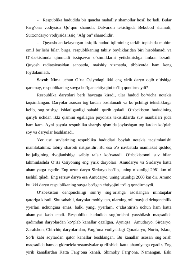 -
Respublika hududida bir qancha mahalliy shamollar hosil bo‘ladi. Bular
Farg‘ona  vodiysida  Qo‘qon  shamoli,  Dalvarzin  tekisligida  Bekobod  shamoli,
Surxondaryo vodiysida issiq “Afg‘on” shamolidir.
-
Quyoshdan kelayotgan issiqlik hudud iqlimining tarkib topishida muhim
omil bo‘lishi bilan birga, respublikaning tabiiy boyliklaridan biri hisoblanadi va
O‘zbekistonda  qimmatli  issiqsevar  o‘simliklarni  yetishtirishga  imkon  beradi.
Quyosh  radiatsiyasidan  sanoatda,  maishiy  xizmatda,  tibbiyotda  ham  keng
foydalaniladi.
Savol: Nima uchun O‘rta Osiyodagi ikki eng yirik daryo oqib o‘tishiga
qaramay, respublikaning suvga bo‘lgan ehtiyojini to‘liq qondirmaydi?
Respublika  daryolari  berk  havzaga  kiradi,  ular  hudud  bo‘yicha  notekis
taqsimlangan. Daryolar asosan tog‘lardan boshlanadi va ko‘pchiligi tekisliklarga
kelib,  sug‘orishga  ishlatilganligi  sababli  qurib  qoladi.  O‘zbekiston  hududining
qariyb uchdan ikki qismini egallagan poyonsiz tekisliklarda suv manbalari juda
ham kam. Ayni paytda respublika sharqiy qismida joylashgan tog‘lardan ko‘plab
soy va daryolar boshlanadi.
Yer  usti  suvlarining  respublika  hududlari  boylab  notekis  taqsimlanishi
mamlakatimiz tabiiy sharoiti natijasidir. Bu esa o‘z navbatida mamlakat qishloq
ho‘jaligining  rivojlanishiga  salbiy  ta’sir  ko‘rsatadi.  O‘zbekistonni  suv  bilan
tahminlashda O‘rta Osiyoning eng yirik daryolari: Amudaryo va Sirdaryo katta
ahamiyatga egadir. Eng uzun daryo Sirdaryo bo‘lib, uning o‘zunligi 2981 km ni
tashkil qiladi. Eng sersuv daryo esa Amudaryo, uning uzunligi 2660 km dir. Ammo
bu ikki daryo respublikaning suvga bo‘lgan ehtiyojini to‘liq qondirmaydi.
O‘zbekiston  dehqonchiligi  sun’iy  sug‘orishga  asoslangan  mintaqalar
qatoriga kiradi. Shu sababli, daryolar mohiyatan, ularning roli mavjud dehqonchilik
yyerlari  uchungina emas,  balki  yangi  yyerlarni  o‘zlashtirish  uchun  ham  katta
ahamiyat  kasb  etadi.  Respublika  hududida  sug‘orishni  yaxshilash  maqsadida
qadimdan daryolardan ko‘plab kanallar qazilgan. Ayniqsa  Amudaryo, Sirdaryo,
Zarafshon, Chirchiq daryolaridan, Farg‘ona vodiysidagi Qoradaryo, Norin, Isfara,
So‘h  kabi  soylardan  qator  kanallar  boshlangan.  Bu  kanallar  asosan  sug‘orish
maqsadida hamda gidroelektrostansiyalar qurilishida katta ahamiyatga egadir. Eng
yirik  kanallardan  Katta  Farg‘ona  kanali,  Shimoliy  Farg‘ona,  Namangan,  Eski
