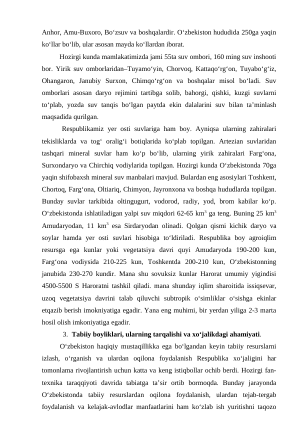 Anhor, Amu-Buxoro, Bo‘zsuv va boshqalardir. O‘zbekiston hududida 250ga yaqin
ko‘llar bo‘lib, ular asosan mayda ko‘llardan iborat. 
Hozirgi kunda mamlakatimizda jami 55ta suv ombori, 160 ming suv inshooti
bor. Yirik suv omborlaridan–Tuyamo‘yin, Chorvoq, Kattaqo‘rg‘on, Tuyabo‘g‘iz,
Ohangaron,  Janubiy  Surxon,  Chimqo‘rg‘on  va  boshqalar  misol  bo‘ladi.  Suv
omborlari asosan daryo rejimini tartibga solib, bahorgi, qishki, kuzgi suvlarni
to‘plab, yozda suv tanqis bo‘lgan paytda ekin dalalarini  suv bilan ta’minlash
maqsadida qurilgan.
Respublikamiz yer osti suvlariga ham  boy. Ayniqsa ularning zahiralari
tekisliklarda  va  tog‘  oralig‘i  botiqlarida  ko‘plab  topilgan.  Artezian  suvlaridan
tashqari  mineral  suvlar  ham  ko‘p  bo‘lib,  ularning  yirik  zahiralari  Farg‘ona,
Surxondaryo va Chirchiq vodiylarida topilgan. Hozirgi kunda O‘zbekistonda 70ga
yaqin shifobaxsh mineral suv manbalari mavjud. Bulardan eng asosiylari Toshkent,
Chortoq, Farg‘ona, Oltiariq, Chimyon, Jayronxona va boshqa hududlarda topilgan.
Bunday  suvlar  tarkibida  oltingugurt,  vodorod,  radiy,  yod,  brom  kabilar  ko‘p.
O‘zbekistonda ishlatiladigan yalpi suv miqdori 62-65 km3 ga teng. Buning 25 km3
Amudaryodan, 11  km3 esa Sirdaryodan olinadi.  Qolgan qismi kichik daryo va
soylar hamda yer osti suvlari hisobiga to‘ldiriladi.  Respublika  boy  agroiqlim
resursga  ega  kunlar  yoki  vegetatsiya  davri  quyi  Amudaryoda  190-200  kun,
Farg‘ona  vodiysida  210-225  kun,  Toshkentda  200-210  kun,  O‘zbekistonning
janubida 230-270 kundir. Mana shu sovuksiz kunlar Harorat umumiy yigindisi
4500-5500 S Haroratni tashkil qiladi. mana shunday iqlim sharoitida issiqsevar,
uzoq  vegetatsiya  davrini  talab  qiluvchi  subtropik  o‘simliklar  o‘sishga  ekinlar
etqazib berish imokniyatiga egadir. Yana eng muhimi, bir yerdan yiliga 2-3 marta
hosil olish imkoniyatiga egadir.
3. Tabiiy boyliklari, ularning tarqalishi va xo‘jalikdagi ahamiyati.
O‘zbekiston haqiqiy mustaqillikka ega bo‘lgandan keyin tabiiy resurslarni
izlash,  o‘rganish  va  ulardan  oqilona  foydalanish  Respublika  xo‘jaligini  har
tomonlama rivojlantirish uchun katta va keng istiqbollar ochib berdi. Hozirgi fan-
texnika  taraqqiyoti  davrida  tabiatga  ta’sir  ortib  bormoqda.  Bunday  jarayonda
O‘zbekistonda  tabiiy  resurslardan  oqilona  foydalanish,  ulardan  tejab-tergab
foydalanish va kelajak-avlodlar manfaatlarini ham ko‘zlab ish yuritishni taqozo
