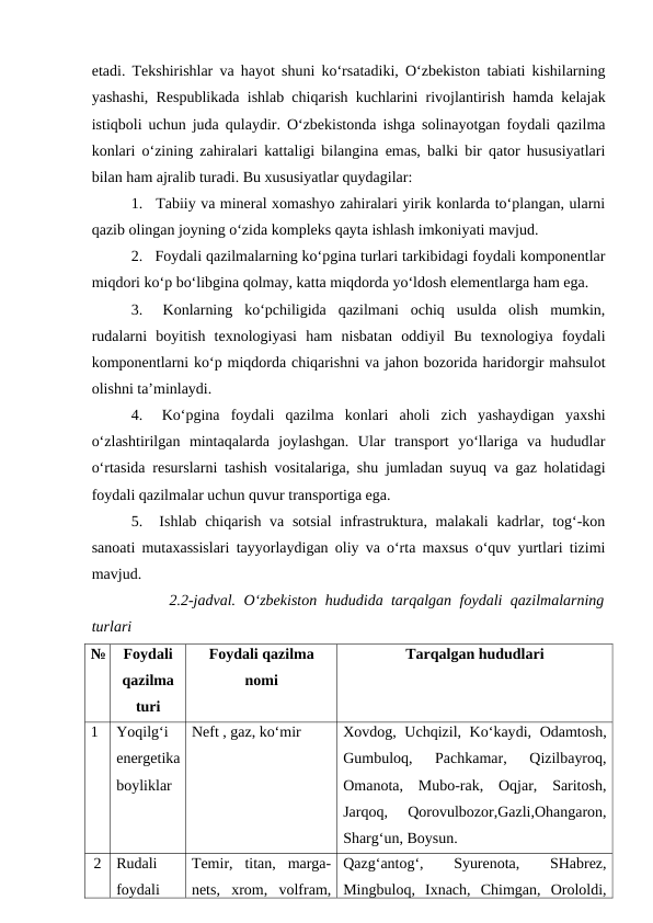 etadi. Tekshirishlar va hayot shuni ko‘rsatadiki, O‘zbekiston tabiati kishilarning
yashashi, Respublikada ishlab chiqarish kuchlarini rivojlantirish hamda kelajak
istiqboli uchun juda qulaydir. O‘zbekistonda ishga solinayotgan foydali qazilma
konlari o‘zining zahiralari kattaligi bilangina emas, balki bir qator hususiyatlari
bilan ham ajralib turadi. Bu xususiyatlar quydagilar:
1.  Tabiiy va mineral xomashyo zahiralari yirik konlarda to‘plangan, ularni
qazib olingan joyning o‘zida kompleks qayta ishlash imkoniyati mavjud. 
2.  Foydali qazilmalarning ko‘pgina turlari tarkibidagi foydali komponentlar
miqdori ko‘p bo‘libgina qolmay, katta miqdorda yo‘ldosh elementlarga ham ega.
3.  Konlarning  ko‘pchiligida  qazilmani  ochiq  usulda  olish  mumkin,
rudalarni  boyitish  texnologiyasi  ham  nisbatan  oddiyil  Bu  texnologiya  foydali
komponentlarni ko‘p miqdorda chiqarishni va jahon bozorida haridorgir mahsulot
olishni ta’minlaydi.
4.  Ko‘pgina  foydali  qazilma  konlari  aholi  zich  yashaydigan  yaxshi
o‘zlashtirilgan  mintaqalarda  joylashgan.  Ular  transport  yo‘llariga  va  hududlar
o‘rtasida resurslarni tashish vositalariga, shu jumladan suyuq va gaz holatidagi
foydali qazilmalar uchun quvur transportiga ega.
5.  Ishlab chiqarish va sotsial  infrastruktura, malakali  kadrlar, tog‘-kon
sanoati mutaxassislari tayyorlaydigan oliy va o‘rta maxsus o‘quv yurtlari tizimi
mavjud.
2.2-jadval.  O‘zbekiston hududida tarqalgan foydali qazilmalarning
turlari 
№
Foydali
qazilma
turi
Foydali qazilma
nomi
Tarqalgan hududlari
1
Yoqilg‘i 
energetika 
boyliklar
Neft , gaz, ko‘mir
Xovdog, Uchqizil, Ko‘kaydi, Odamtosh,
Gumbuloq,  Pachkamar,  Qizilbayroq,
Omanota,  Mubo-rak,  Oqjar,  Saritosh,
Jarqoq,  Qorovulbozor,Gazli,Ohangaron,
Sharg‘un, Boysun.
2
Rudali 
foydali 
Temir,  titan,  marga-
nets,  xrom,  volfram,
Qazg‘antog‘,
 
Syurenota,
 
SHabrez,
Mingbuloq,  Ixnach,  Chimgan,  Orololdi,
