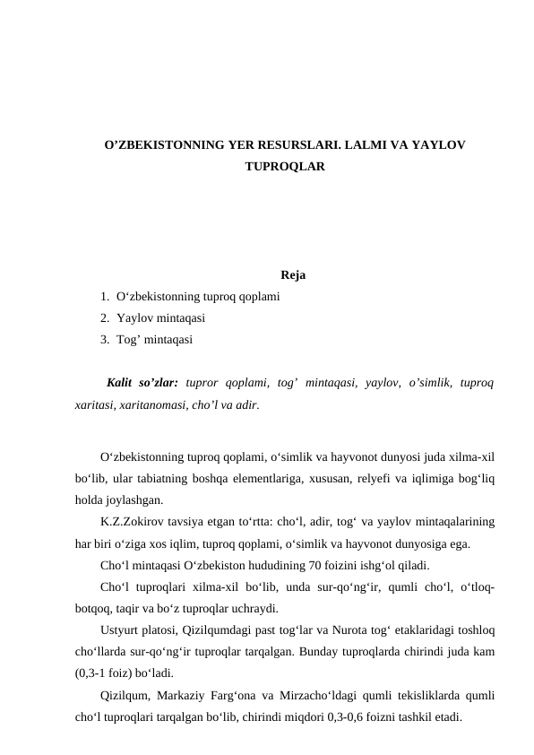 O’ZBEKISTONNING YER RESURSLARI. LALMI VA YAYLOV
TUPROQLAR
Reja
1. O‘zbekistonning tuproq qoplami
2. Yaylov mintaqasi
3. Tog’ mintaqasi
Kalit  so’zlar:  tupror  qoplami,  tog’  mintaqasi,  yaylov,  o’simlik,  tuproq
xaritasi, xaritanomasi, cho’l va adir.
O‘zbekistonning tuproq qoplami, o‘simlik va hayvonot dunyosi juda xilma-xil
bo‘lib, ular tabiatning boshqa elementlariga, xususan, relyefi va iqlimiga bog‘liq
holda joylashgan.
K.Z.Zokirov tavsiya etgan to‘rtta: cho‘l, adir, tog‘ va yaylov mintaqalarining
har biri o‘ziga xos iqlim, tuproq qoplami, o‘simlik va hayvonot dunyosiga ega.
Cho‘l mintaqasi O‘zbekiston hududining 70 foizini ishg‘ol qiladi.
Cho‘l  tuproqlari  xilma-xil  bo‘lib,  unda  sur-qo‘ng‘ir,  qumli  cho‘l,  o‘tloq-
botqoq, taqir va bo‘z tuproqlar uchraydi.
Ustyurt platosi, Qizilqumdagi past tog‘lar va Nurota tog‘ etaklaridagi toshloq
cho‘llarda sur-qo‘ng‘ir tuproqlar tarqalgan. Bunday tuproqlarda chirindi juda kam
(0,3-1 foiz) bo‘ladi.
Qizilqum, Markaziy Farg‘ona va Mirzacho‘ldagi qumli tekisliklarda qumli
cho‘l tuproqlari tarqalgan bo‘lib, chirindi miqdori 0,3-0,6 foizni tashkil etadi.
