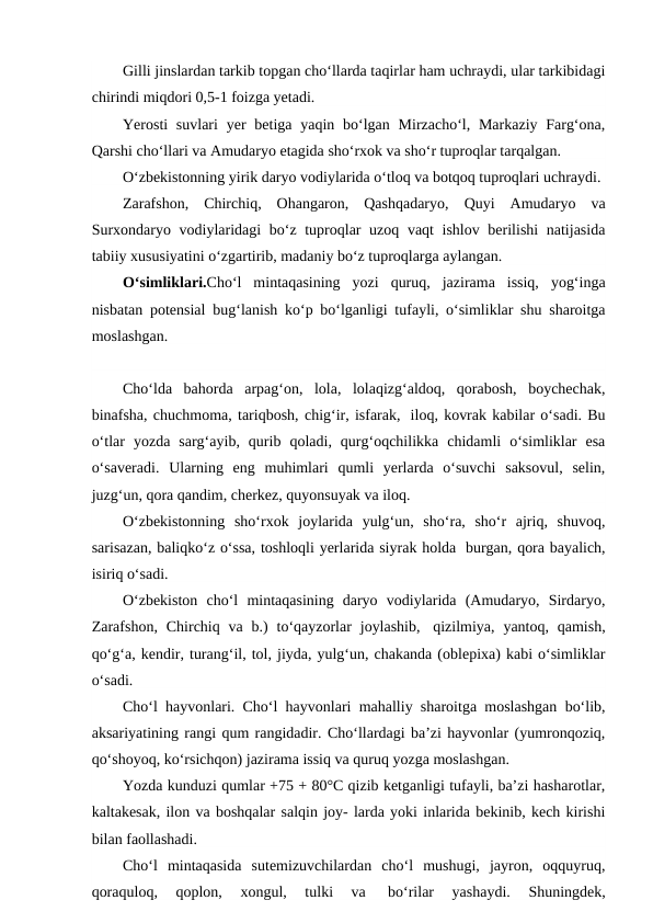 Gilli jinslardan tarkib topgan cho‘llarda taqirlar ham uchraydi, ular tarkibidagi
chirindi miqdori 0,5-1 foizga yetadi.
Yerosti  suvlari  yer  betiga yaqin bo‘lgan Mirzacho‘l, Markaziy  Farg‘ona,
Qarshi cho‘llari va Amudaryo etagida sho‘rxok va sho‘r tuproqlar tarqalgan.
O‘zbekistonning yirik daryo vodiylarida o‘tloq va botqoq tuproqlari uchraydi.
Zarafshon,  Chirchiq,  Ohangaron,  Qashqadaryo,  Quyi  Amudaryo  va
Surxondaryo vodiylaridagi  bo‘z tuproqlar  uzoq vaqt ishlov berilishi natijasida
tabiiy xususiyatini o‘zgartirib, madaniy bo‘z tuproqlarga aylangan.
O‘simliklari.Cho‘l  mintaqasining  yozi  quruq,  jazirama  issiq,  yog‘inga
nisbatan potensial bug‘lanish ko‘p bo‘lganligi tufayli, o‘simliklar shu sharoitga
moslashgan.
Cho‘lda  bahorda  arpag‘on,  lola,  lolaqizg‘aldoq,  qorabosh,  boychechak,
binafsha, chuchmoma, tariqbosh, chig‘ir, isfarak,  iloq, kovrak kabilar o‘sadi. Bu
o‘tlar  yozda  sarg‘ayib,  qurib  qoladi,  qurg‘oqchilikka  chidamli  o‘simliklar  esa
o‘saveradi.  Ularning  eng  muhimlari  qumli  yerlarda  o‘suvchi  saksovul,  selin,
juzg‘un, qora qandim, cherkez, quyonsuyak va iloq.
O‘zbekistonning  sho‘rxok  joylarida  yulg‘un,  sho‘ra,  sho‘r  ajriq,  shuvoq,
sarisazan, baliqko‘z o‘ssa, toshloqli yerlarida siyrak holda  burgan, qora bayalich,
isiriq o‘sadi.
O‘zbekiston  cho‘l  mintaqasining  daryo  vodiylarida  (Amudaryo,  Sirdaryo,
Zarafshon,  Chirchiq va  b.)  to‘qayzorlar  joylashib,  qizilmiya,  yantoq, qamish,
qo‘g‘a, kendir, turang‘il, tol, jiyda, yulg‘un, chakanda (oblepixa) kabi o‘simliklar
o‘sadi.
Cho‘l hayvonlari. Cho‘l hayvonlari mahalliy sharoitga moslashgan bo‘lib,
aksariyatining rangi qum rangidadir. Cho‘llardagi ba’zi hayvonlar (yumronqoziq,
qo‘shoyoq, ko‘rsichqon) jazirama issiq va quruq yozga moslashgan.
Yozda kunduzi qumlar +75 + 80°C qizib ketganligi tufayli, ba’zi hasharotlar,
kaltakesak, ilon va boshqalar salqin joy- larda yoki inlarida bekinib, kech kirishi
bilan faollashadi.
Cho‘l  mintaqasida  sutemizuvchilardan  cho‘l  mushugi,  jayron,  oqquyruq,
qoraquloq,  qoplon,  xongul,  tulki  va  
bo‘rilar  yashaydi.  Shuningdek,
