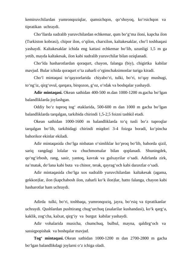 kemiruvchilardan  yumronqoziqlar,  qumsichqon,  qo‘shoyoq,  ko‘rsichqon  va 
tiрratikan  uchraydi.
Cho‘llarda sudralib yuruvchilardan echkemar, qum bo‘g‘ma iloni, kapcha ilon
(Turkiston kobrasi), chiрor ilon, o‘qilon, charxilon, kaltakesaklar, cho‘l toshbaqasi
yashaydi. Kaltakesaklar ichida eng kattasi echkemar bo‘lib, uzunligi 1,5 m ga
yetib, mayda kaltakesak, ilon kabi sudralib yuruvchilar bilan oziqlanadi.
Cho‘lda hasharotlardan  qoraqurt, chayon, falanga  (biy), chigirtka  kabilar
mavjud. Bular ichida qoraqurt o‘ta zaharli o‘rgimchaksimonlar turiga kiradi.
Cho‘l  mintaqasi  to‘qayzorlarida  chiyabo‘ri,  tulki,  bo‘ri,  to‘qay  mushugi,
to‘ng‘iz, qirg‘ovul, qarqara, birqozon, g‘oz, o‘rdak va boshqalar yashaydi.
Adir mintaqasi. Okean sathidan 400-500 m.dan 1000-1200 m.gacha bo‘lgan
balandliklarda joylashgan.
Oddiy bo‘z tuproq tog‘ etaklarida, 500-600 m dan 1000 m gacha bo‘lgan
balandliklarda tarqalgan, tarkibida chirindi 1,5-2,5 foizni tashkil etadi.
Okean  sathidan  1000-1600  m  balandliklarda  to‘q  tusli  bo‘z  tuproqlar
tarqalgan  bo‘lib,  tarkibidagi  chirindi  miqdori  3-4  foizga  boradi,  ko‘pincha
bahorikor ekinlar ekiladi.
Adir mintaqasida cho‘lga nisbatan o‘simliklar ko‘proq bo‘lib, bahorda qizil,
sariq  rangdagi  lolalar  va  chuchmomalar  bilan  qoplanadi.  Shuningdek,
qo‘ng‘irbosh, rang, sasir, yantoq, kavrak va gulxayrilar o‘sadi. Adirlarda zirk,
na’matak, do‘lana kabi buta  va chinor, terak, qayrag‘och kabi daraxtlar o‘sadi.
Adir mintaqasida cho‘lga xos sudralib yuruvchilardan  kaltakesak (agama,
gekkon)lar, ilon (kapchabosh ilon, zaharli ko‘k ilon)lar, hatto falanga, chayon kabi
hasharotlar ham uchraydi.
Adirda  tulki, bo‘ri, toshbaqa, yumronqoziq, jayra, bo‘rsiq va tiрratikanlar 
uchraydi. Qushlardan pushtirang chug‘urchuq (asalarilar kushandasi), ko‘k qarg‘a,
kaklik, zog‘cha, kalxat, qirg‘iy  va  burgut  kabilar yashaydi.
Adir  vohalarida  musicha,  chumchuq,  bulbul,  mayna,  qaldirg‘och  va 
sassiqpopishak  va boshqalar mavjud.
Tog‘  mintaqasi. Okean  sathidan  1000-1200  m  dan  2700-2800  m  gacha
bo‘lgan balandlikdagi joylarni o‘z ichiga oladi.
