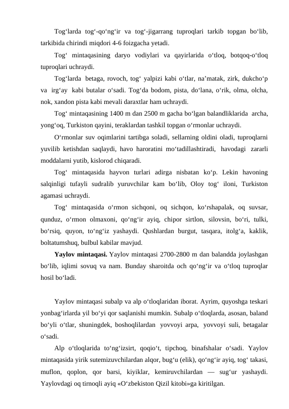 Tog‘larda  tog‘-qo‘ng‘ir  va  tog‘-jigarrang  tuproqlari  tarkib  topgan  bo‘lib,
tarkibida chirindi miqdori 4-6 foizgacha yetadi.
Tog‘  mintaqasining  daryo  vodiylari  va  qayirlarida  o‘tloq,  botqoq-o‘tloq
tuproqlari uchraydi.
Tog‘larda  betaga, rovoch, tog‘ yalpizi kabi o‘tlar, na’matak, zirk, dukcho‘p
va  irg‘ay  kabi butalar o‘sadi. Tog‘da bodom, pista, do‘lana, o‘rik, olma, olcha,
nok, xandon pista kabi mevali daraxtlar ham uchraydi.
Tog‘ mintaqasining 1400 m dan 2500 m gacha bo‘lgan balandliklarida  archa,
yong‘oq, Turkiston qayini, teraklardan tashkil topgan o‘rmonlar uchraydi.
O‘rmonlar suv oqimlarini tartibga soladi, sellarning oldini oladi, tuproqlarni
yuvilib ketishdan saqlaydi, havo haroratini mo‘tadillashtiradi,  havodagi  zararli
moddalarni yutib, kislorod chiqaradi.
Tog‘  mintaqasida  hayvon  turlari  adirga  nisbatan  ko‘p.  Lekin  havoning
salqinligi  tufayli  sudralib  yuruvchilar  kam  bo‘lib,  Oloy  tog‘  iloni,  Turkiston
agamasi uchraydi.
Tog‘  mintaqasida  o‘rmon  sichqoni,  oq  sichqon,  ko‘rshapalak,  oq  suvsar,
qunduz,  o‘rmon  olmaxoni,  qo‘ng‘ir  ayiq,  chiрor  sirtlon,  silovsin,  bo‘ri,  tulki,
bo‘rsiq,  quyon,  to‘ng‘iz  yashaydi.  Qushlardan  burgut,  tasqara,  itolg‘a,  kaklik,
boltatumshuq, bulbul kabilar mavjud.
Yaylov mintaqasi. Yaylov mintaqasi 2700-2800 m dan balandda joylashgan
bo‘lib, iqlimi sovuq va nam. Bunday sharoitda och qo‘ng‘ir va o‘tloq tuproqlar
hosil bo‘ladi.
Yaylov mintaqasi subalp va alp o‘tloqlaridan iborat. Ayrim, quyoshga teskari
yonbag‘irlarda yil bo‘yi qor saqlanishi mumkin. Subalp o‘tloqlarda, asosan, baland
bo‘yli o‘tlar, shuningdek, boshoqlilardan  yovvoyi arpa,  yovvoyi suli, betagalar
o‘sadi.
Alp  o‘tloqlarida  to‘ng‘izsirt,  qoqio‘t,  tiрchoq,  binafshalar  o‘sadi.  Yaylov
mintaqasida yirik sutemizuvchilardan alqor, bug‘u (elik), qo‘ng‘ir ayiq, tog‘ takasi,
muflon,  qoplon,  qor  barsi,  kiyiklar,  kemiruvchilardan  —  sug‘ur  yashaydi.
Yaylovdagi oq tirnoqli ayiq «O‘zbekiston Qizil kitobi»ga kiritilgan.
