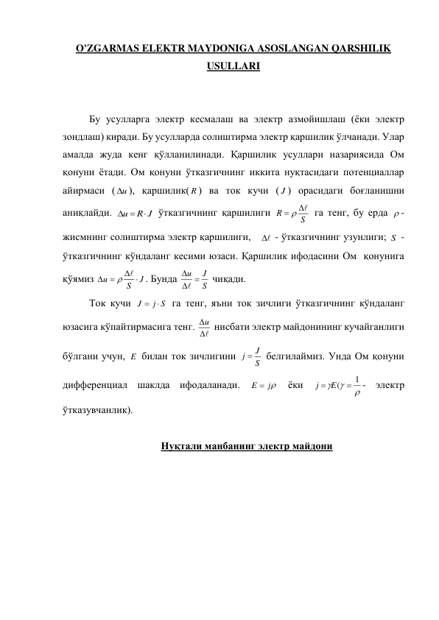 O'ZGARMAS ELEKTR MAYDONIGA ASOSLANGAN QARSHILIK 
USULLARI 
 
 
Бу усулларга электр кесмалаш ва электр азмойишлаш (ёки электр 
зондлаш) киради. Бу усулларда солиштирма электр қаршилик ўлчанади. Улар 
амалда жуда кенг қўлланилинади. Қаршилик усуллари назариясида Ом 
қонуни ётади. Ом қонуни ўтказгичнинг иккита нуқтасидаги потенциаллар 
айирмаси ( u
 ), қаршилик( R ) ва ток кучи ( J ) орасидаги боғланишни 
аниқлайди. 
R J
u

 
 ўтказгичнинг қаршилиги 
S
R
  
 га тенг, бу ерда  - 
жисмнинг солиштирма электр қаршилиги, 

  - ўтказгичнинг узунлиги; S  - 
ўтказгичнинг кўндаланг кесими юзаси. Қаршилик ифодасини Ом  қонунига 
қўямиз 
J
S
u
 
 
 
. Бунда 
S
u  J



 чиқади. 
Ток кучи 
j S
J
 
 га тенг, яъни ток зичлиги ўтказгичнинг кўндаланг 
юзасига кўпайтирмасига тенг. 

u  нисбати электр майдонининг кучайганлиги 
бўлгани учун, E  билан ток зичлигини 
S
j  J
 белгилаймиз. Унда Ом қонуни 
дифференциал шаклда ифодаланади. 
E  j
 ёки 



j  E(  1
- электр 
ўтказувчанлик). 
 
Нуқтали манбанинг электр майдони 
 
