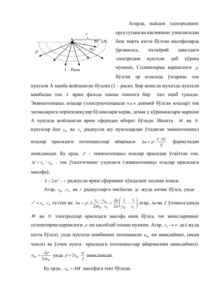 Агарда, майдон электроднинг 
ерга туташган қисмининг узинлигидан 
беш марта катта бўлган масофаларда 
ўрганилса, 
ихтиёрий 
шаклдаги 
электродни 
нуқтали 
деб 
кўриш 
мумкин, Солиштирма қаршилиги   
бўлган ер юзасида ўзгармас ток 
нуқтали А манба жойлашган бўлсин (1 – расм). Бир жинсли мухитда нуқтали 
манбадан ток J  ярим фазода ҳамма томонга бир  хил оқиб тушади. 
Эквипотенциал юзалар (электрпотенциали «u » доимий бўлган юзалар) ток 
чизмаларига перпендикуляр бўлишлари керак, демак у кўринишлари маркази 
А нуқтада жойлашган ярим сферадан иборат бўлади. Иккита  M  ва N  
нуқталар ёки 
M
r  ва 
Nr  радиусли шу нуқталардан ўтадиган эквипотенциал 
юзалар 
орасидаги 
потенциаллар 
айирмаси 
S
J
u


 

 
формуладан 
аниқланади. Бу ерда, J  - эквипотенциал юзалар орасидан ўтаётган ток, 
M
N
  r  r
 - ток ўтказгичнинг узунлиги (эквипотенциал юзалар орасидаги 
масофа); 
r
r
S


2 2
 радиусли ярим сферанинг кўндаланг кесими юзаси. 
Агар, 
M
r  ,
Nr  ва r  радиусларга нисбатан 

  жуда кичик бўлса, унда 
rM rN
r

2 
 га тенг ва  













N
M
N
M
M
N
r
r
J
r
r
r
J r
u
1
1
2
2




 агар, u
 ва J  ўлчанса ҳамда 
M  ва N  электродлар орасидаги масофа аниқ бўлса, тоғ жинсларининг 
солиштирма қаршилиги   ни ҳисоблаб топиш мумкин. Агар, 
Nr  
 да ( жуда 
катта бўлса), унда нуқтали манбанинг потенциали 
M
u  ни аниқлаймиз, (яъни 
чексиз ва ўлчов нуқта  орасидаги потенциаллар айирмасини аниқлаймиз). 
M
M
r
J
u


 2
 унда 
J
  2rM  u
 аниқланади. 
Бу ерда , 
rM  AM
 масофага тенг бўлади. 
 

r 
N 
M 
0 
A 
rM 
1 – Расм  
