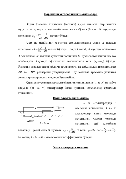 Қаршилик усулларининг мосламалари 
 
Олдин ўзаролик ақидасини (асосини) қараб чиқамиз. Бир жинсли 
муҳитга A нуқтадаги ток манбасидан ҳосил бўлган ўлчов  M  нуқтасида 
потенциал 
AM
J
uM
1
2





 га тенг бўлади. 
Агар шу манбанинг M нуқтага жойлаштирганда ўлчов A  нуқтада 
потенциал 
MA
J
uA
1
2





га тенг бўлади. Шундай қилиб, A  нуқтада жойлашган 
J  ток манбаи M  нуқтада қўзғатган потенциал M  нуқтада жойлашган шу ток 
манбасидан Aнуқтада қўзғатилган потенциалига тенг 
)
(
A
M
u
u

 бўлади. 
Ўзаролик ақидаси (асоси) бўйича таъминловчи ва қабул қилувчи электродлар 
AB  ва 
MN  ролларини ўзгартирганда  бу мослама ёрдамида ўлчанган 
солиштирма қаршилик миқдори ўзгармайди. 
Қаршилик усуллари ҳар хил жойлашган таъминловчи ( A  ва B ) ва  қабул 
қилувчи ( M  ва N ) электродлар билан тузилган мосламалар ёрдамида 
ўтказилади. 
Икки электродли мослама 
A  ва 
M электродлар 
r  
масофада жойлашган, B  ва N  
электродлар 
катта 
масофада  
жойлашган, уларни чексизда 
жойлашган 
деб 
ҳисобласа 
бўлади.(2 – расм) Унда M  нуқтада  
AM
J
uM


 2
 га тенг.   
J
k u
J
u
AM
M
M



   
2
  
бу ҳолда, 
AM
k
  
2
 - мосламанинг коэффициенти бўлади. 
 
Учта электродли мослама 
B→∞ N→∞ 
ΔU 
J
A 
M 

AM=r 
2 – Расм  
