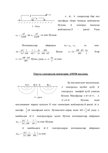  
A , M , N  элекродлар бир хил 
масофада тўғри чизикда жойлашган 
бўлсин, 
B  
электрод 
чексизда 
жойлашган.(3 
– 
расм) 
Унда  
AM
J
uM


 2
 ва 
AM
J
uN


2
 га тенг бўлади. 
 
Потенциаллар 
айирмаси 
N
M
u
u
u

 
 
га 
тенг. 
AN
AM
MN
J
AN
AM
J
u


 






 




2
1
1
2
. 
Бунда 
J
u
MN
AM AN
 

   
2
. 
Агар 
MN
AM AN
k

 
2
 бўлса, унда 
J
k u

 
 га тенг. 
 
 
Тўртта электродли симметрик AMNB мослама. 
 
Бу мослама кенг ишлатилади. 
A  электродга мусбат қутб, 
B  
электродга  манфий қутб уланган 
бўлсин. Масофалар A M = B N ,   A
N = B M  
 
бўлсин, 
яъни 
мосламанинг марказ нуқтаси О тенг симметрик жойлашган.(4–расм) M N  
масофа  
3 AB
1
 масофадан катта  бўлмаслиги керак, яъни 
AB
MN
3
 1
 унда A  
манбаъдан 
M N  электродларда ҳосил бўлган потенциаллар айирмаси  









AN
AM
J
u A
1
1
2

 га тенг бўлади. 
B  
манбаъдаги 
M N  
электродларда 
потенциаллар 
айирмаси  







 

BN
BM
J
uB
1
1
2

 га тенг. 
B→∞ 
J
A 
Δ
U 
M 
3 – Расм  
N 
0 
A(+) 
B(-) 
M 
N 
4 – расм 
. 
. 
. 
. 
