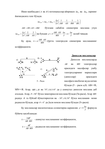 Икки манбаъдан ( A  ва B ) потенциаллар айирмаси 
uA
 ва  
uB
 ларнинг 
йиғиндисига тенг бўлади.  










 
 

BN
BM
AN
AM
J
u
u
u
B
A
AB
1
1
1
1
2

 
BM
BN AN
AM


;
  бўлгани сабабли симметрик мослама учун  









AN
AM
J
u AB
2
2
2

 ва бундан 
J
u
k
J
u
MN
AM AN
 

 

  
 келиб чиқади.  
Бу ерда, 
MN
AM AN
k

 
тўртта электродли симметрик мосламанинг 
коэффициенти. 
 
Диполли мосламалар 
Диполли мосламаларда 
AB  
ва 
MN  
электродлар 
орасидаги масофалар ушбу 
электродларнинг марказлари 
(диполлар) 
 
орасидаги 
масофага нисбатан жуда кичик 
бўлади (5 – расм а,б). AB<<R;  
MN<<R. Агар, 
MN  R
 ва 
0
0
110
70

 да у азимутал диполли мослама деб 
аталади. Агар, 
  900
 бўлса экваториалли мослама бўлади (5в-расм). Агар MN  
радиус R  га бўйлаб йўналтирилган ва 
0
0
30
30
 


 бўлса мосламани  номи 
радиалли бўлади, агар 
  00
 да ўқли номли мослама бўлади (5г-расм). 
Бу мосламалар ишлатилганда солиштирма қаршилик 
J
  k u
 формула 
бўйича ҳисобланади: 
MN
AB
R
k


2 3
  - азимутал мосламанинг коэффициенти, 
 
MN
AB
R
k


 3
 - радиалли мосламанинг коэффициенти. 
 
 
R 
M 
N 
B 
A 
a) 
M 
N 
B 
A 
R 
б) 
R 
M 
N 
Мэ Nэ 
θ 
в) 
5 – Расм  
B 
А 
θ 
R 
M 
N 
 
 
г) 
М  N 
А B 
 
