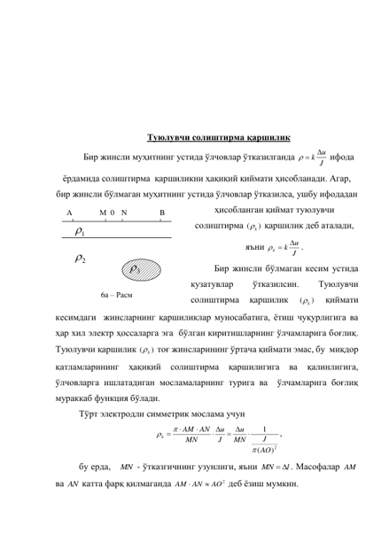  
 
 
 
 
 
Туюлувчи солиштирма қаршилик 
Бир жинсли муҳитнинг устида ўлчовлар ўтказилганда 
J
  k u
 ифода 
ёрдамида солиштирма  қаршиликни ҳақиқий қиймати ҳисобланади. Агар, 
бир жинсли бўлмаган муҳитнинг устида ўлчовлар ўтказилса, ушбу ифодадан 
ҳисобланган қиймат туюлувчи 
солиштирма 
)
(
k
 қаршилик деб аталади, 
яъни 
J
u
k
k

 
.    
Бир жинсли бўлмаган кесим устида 
кузатувлар 
ўтказилсин. 
Туюлувчи 
солиштирма 
қаршилик 
)
(
k
 
қиймати 
кесимдаги  жинсларнинг қаршиликлар муносабатига, ётиш чуқурлигига ва 
ҳар хил электр ҳоссаларга эга  бўлган киритишларнинг ўлчамларига боғлиқ. 
Туюлувчи қаршилик 
)
(
k
 тоғ жинсларининг ўртача қиймати эмас, бу  миқдор 
қатламларининг 
ҳақиқий 
солиштирма 
қаршилигига 
ва 
қалинлигига, 
ўлчовларга ишлатадиган мосламаларнинг турига ва  ўлчамларига боғлиқ 
мураккаб функция бўлади. 
Тўрт электродли симметрик мослама учун 
2)
(
1
AO
J
MN
u
J
u
MN
AN
AM
k




 
 



, 
бу ерда, 
MN  - ўтказгичнинг узунлиги, яъни 
l
MN
 
. Масофалар AM  
ва AN  катта фарқ қилмаганда 
AO2
AM AN


 деб ёзиш мумкин. 
1

3

2

0 N 
B 
М 
A 
6а – Расм  
