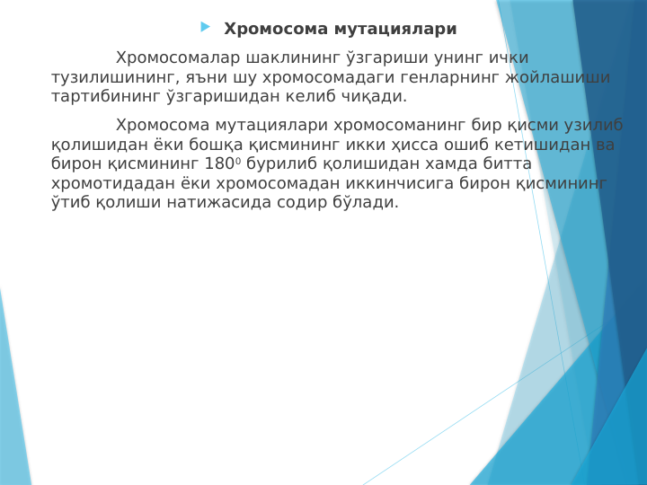  Хромосома мутациялари
Хромосомалар шаклининг ўзгариши унинг ички 
тузилишининг, яъни шу хромосомадаги генларнинг жойлашиши 
тартибининг ўзгаришидан келиб чиқади.
Хромосома мутациялари хромосоманинг бир қисми узилиб 
қолишидан ёки бошқа қисмининг икки ҳисса ошиб кетишидан ва 
бирон қисмининг 1800 бурилиб қолишидан хамда битта 
хромотидадан ёки хромосомадан иккинчисига бирон қисмининг 
ўтиб қолиши натижасида содир бўлади.
