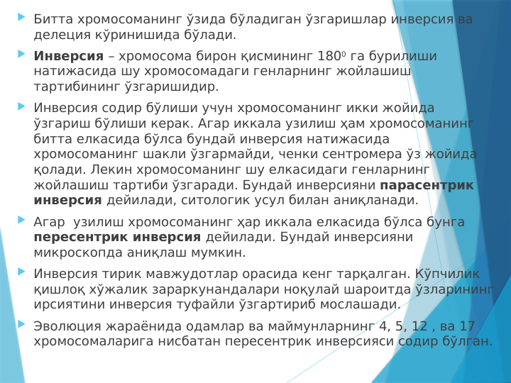  Битта хромосоманинг ўзида бўладиган ўзгаришлар инверсия ва 
делеция кўринишида бўлади. 
 Инверсия – хромосома бирон қисмининг 1800 га бурилиши 
натижасида шу хромосомадаги генларнинг жойлашиш 
тартибининг ўзгаришидир.
 Инверсия содир бўлиши учун хромосоманинг икки жойида 
ўзгариш бўлиши керак. Агар иккала узилиш ҳам хромосоманинг 
битта елкасида бўлса бундай инверсия натижасида 
хромосоманинг шакли ўзгармайди, ченки сентромера ўз жойида 
қолади. Лекин хромосоманинг шу елкасидаги генларнинг 
жойлашиш тартиби ўзгаради. Бундай инверсияни парасентрик 
инверсия дейилади, ситологик усул билан аниқланади. 
 Агар  узилиш хромосоманинг ҳар иккала елкасида бўлса бунга 
пересентрик инверсия дейилади. Бундай инверсияни 
микроскопда аниқлаш мумкин. 
 Инверсия тирик мавжудотлар орасида кенг тарқалган. Кўпчилик 
қишлоқ хўжалик зараркунандалари ноқулай шароитда ўзларининг 
ирсиятини инверсия туфайли ўзгартириб мослашади.
 Эволюция жараёнида одамлар ва маймунларнинг 4, 5, 12 , ва 17 
хромосомаларига нисбатан пересентрик инверсияси содир бўлган.

