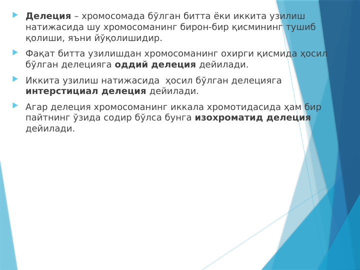  Делеция – хромосомада бўлган битта ёки иккита узилиш 
натижасида шу хромосоманинг бирон-бир қисмининг тушиб 
қолиши, яъни йўқолишидир.
 Фақат битта узилишдан хромосоманинг охирги қисмида ҳосил 
бўлган делецияга оддий делеция дейилади.
 Иккита узилиш натижасида  ҳосил бўлган делецияга 
интерстициал делеция дейилади.
 Агар делеция хромосоманинг иккала хромотидасида ҳам бир 
пайтнинг ўзида содир бўлса бунга изохроматид делеция 
дейилади.
