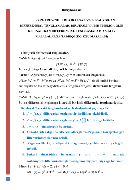 Ilmiybaza.uz 
 
OʻZGARUVCHILARI AJRALGAN VA AJRALADIGAN 
DIFFERENSIAL TENGLAMALAR. BIR JINSLI VA BIR JINSLIGA OLIB 
KELINADIGAN DIFFERENSIAL TENGLAMALAR. AMALIY 
MASALALARGA TADBIQI (KOʻZGU MASALASI) 
 
 
1) Bir jinsli differensial tenglamalar. 
Taʼrif 3. Agar f(x,y) funksiya uchun  
𝑓(𝜆𝑥, 𝜆𝑦) = 𝜆𝑘 ∙ 𝑓(𝑥, 𝑦) 
boʻlsa, f(x,y)-ga k-tartibli bir jinsli funksiya deyiladi.    
Taʼrif 4. Agar 𝑀(𝑥, 𝑦)𝑑𝑥 + 𝑁(𝑥, 𝑦)𝑑𝑦 = 0 differensial tenglamada  
𝑀(𝜆𝑥, 𝜆𝑦) = 𝜆𝑘 ∙ 𝑀(𝑥, 𝑦) va  𝑁(𝜆𝑥, 𝜆𝑦) = 𝜆𝑘 ∙ 𝑁(𝑥, 𝑦)- bir xil tartibli bir jinsli 
funksiyalar boʻlsa, bunday differensial tenglama bir jinsli differensial tenglama 
deyiladi. 
Taʼrif 5. Agar 𝑦′ = 𝑓(𝑥, 𝑦) differensial tenglamada 𝑓(𝜆𝑥, 𝜆𝑦) = 𝜆𝑘 ∙ 𝑓(𝑥, 𝑦)  
boʻlsa, differensial tenglamaga k-tartibli bir jinsli differensial tenglama deyiladi. 
  Bunday differensial tenglamalarni yechish algoritmi quyidagicha: 
1. 𝒚′ = 𝒇(𝒙, 𝒚) differensial tenglama bir jinslilikka tekshiriladi. 
2. 𝒚′ = 𝒇(𝒙, 𝒚) differensial tenglama 𝒚′ = 𝒇 (
𝒚
𝒙) koʻrinishga keltiriladi. 
3. 𝒚 = 𝒖 ∙ 𝒙 – almashtirish bajariladi. 
4. Almashtirish natijasida differensial tenglama oʻzgaruvchilari ajraladigan 
differensial tenglamaga keladi. 
5. Oʻzgaruvchilari ajraladigan d.t. ning umumiy yechimi u va x ga bogʻliq 
boʻladi.  
6. Teskari 
almashtirish 
bajaramiz 
𝒚 = 𝒖 ∙ 𝒙   ⇒ 𝒖 =
𝒚
𝒙 
, 
natijada 
boshlangʻich differensial tenglamaning umumiy yechimiga ega boʻlamiz. 
Misol. (𝑦2 + 3𝑥2)𝑑𝑥 − 2𝑥𝑦𝑑𝑦 = 0 -? 
1. 𝑀(𝑥, 𝑦) = 𝑦2 + 3𝑥2 ,   ⟹ 𝑀(𝜆𝑥, 𝜆𝑦) = (𝜆𝑦)2 + 3(𝜆𝑥)2 =  
