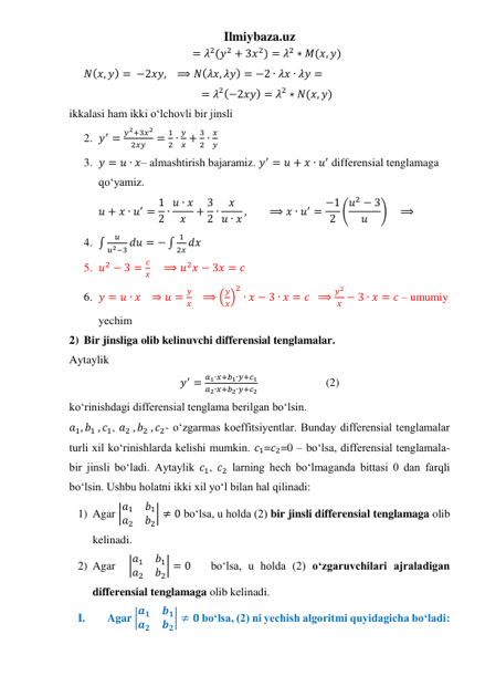 Ilmiybaza.uz 
= 𝜆2(𝑦2 + 3𝑥2) = 𝜆2 ∗ 𝑀(𝑥, 𝑦) 
𝑁(𝑥, 𝑦) = −2𝑥𝑦,   ⟹ 𝑁(𝜆𝑥, 𝜆𝑦) = −2 ∙ 𝜆𝑥 ∙ 𝜆𝑦 = 
= 𝜆2(−2𝑥𝑦) = 𝜆2 ∗ 𝑁(𝑥, 𝑦) 
ikkalasi ham ikki oʻlchovli bir jinsli 
2. 𝑦′ =
𝑦2+3𝑥2
2𝑥𝑦
=
1
2 ∙
𝑦
𝑥 +
3
2 ∙
𝑥
𝑦 
3. 𝑦 = 𝑢 ∙ 𝑥– almashtirish bajaramiz. 𝑦′ = 𝑢 + 𝑥 ∙ 𝑢′ differensial tenglamaga 
qoʻyamiz. 
𝑢 + 𝑥 ∙ 𝑢′ = 1
2 ∙ 𝑢 ∙ 𝑥
𝑥
+ 3
2 ∙
𝑥
𝑢 ∙ 𝑥 ,
⟹ 𝑥 ∙ 𝑢′ = −1
2 (𝑢2 − 3
𝑢
)    ⟹ 
4. ∫
𝑢
𝑢2−3 𝑑𝑢 = − ∫
1
2𝑥 𝑑𝑥 
5. 𝑢2 − 3 =
𝑐
𝑥     ⟹ 𝑢2𝑥 − 3𝑥 = 𝑐  
6. 𝑦 = 𝑢 ∙ 𝑥   ⇒ 𝑢 =
𝑦
𝑥    ⟹ (
𝑦
𝑥)
2
∙ 𝑥 − 3 ∙ 𝑥 = 𝑐  ⟹
𝑦2
𝑥 − 3 ∙ 𝑥 = 𝑐 – umumiy 
yechim 
2) Bir jinsliga olib kelinuvchi differensial tenglamalar. 
Aytaylik 
𝑦′ =
𝑎1∙𝑥+𝑏1∙𝑦+𝑐1
𝑎2∙𝑥+𝑏2∙𝑦+𝑐2                        (2) 
koʻrinishdagi differensial tenglama berilgan boʻlsin. 
𝑎1, 𝑏1 , 𝑐1, 𝑎2 , 𝑏2 , 𝑐2- oʻzgarmas koeffitsiyentlar. Bunday differensial tenglamalar 
turli xil koʻrinishlarda kelishi mumkin. 𝑐1=𝑐2=0 – boʻlsa, differensial tenglamala-
bir jinsli boʻladi. Aytaylik 𝑐1, 𝑐2 larning hech boʻlmaganda bittasi 0 dan farqli 
boʻlsin. Ushbu holatni ikki xil yoʻl bilan hal qilinadi: 
1) Agar |𝑎1
𝑏1
𝑎2
𝑏2| ≠ 0 boʻlsa, u holda (2) bir jinsli differensial tenglamaga olib 
kelinadi. 
2) Agar  |𝑎1
𝑏1
𝑎2
𝑏2| = 0   boʻlsa, u holda (2) oʻzgaruvchilari ajraladigan 
differensial tenglamaga olib kelinadi. 
I. 
Agar |𝒂𝟏
𝒃𝟏
𝒂𝟐
𝒃𝟐| ≠ 𝟎 boʻlsa, (2) ni yechish algoritmi quyidagicha boʻladi: 
