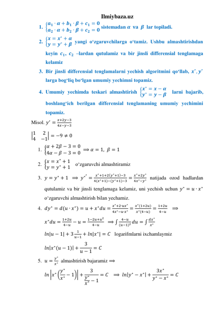 Ilmiybaza.uz 
1. {𝒂𝟏 ∙ 𝜶 + 𝒃𝟏 ∙ 𝜷 + 𝒄𝟏 = 𝟎
𝒂𝟐 ∙ 𝜶 + 𝒃𝟐 ∙ 𝜷 + 𝒄𝟐 = 𝟎 sistemadan 𝜶  𝐯𝐚  𝜷  lar topiladi. 
2. {𝒙 = 𝒙∗ + 𝜶
𝒚 = 𝒚∗ + 𝜷 yangi oʻzgaruvchilarga oʻtamiz. Ushbu almashtirishdan 
keyin 𝒄𝟏, 𝒄𝟐 –lardan qutulamiz va bir jinsli differensial tenglamaga 
kelamiz 
3. Bir jinsli differensial tenglamalarni yechish algoritmini qoʻllab, 𝒙∗, 𝒚∗ 
larga bogʻliq boʻlgan umumiy yechimni topamiz. 
4. Umumiy yechimda teskari almashtirish {𝒙∗ = 𝒙 − 𝜶
𝒚∗ = 𝒚 − 𝜷  larni bajarib, 
boshlangʻich berilgan differensial tenglamaning umumiy yechimini 
topamiz.  
Misol. 𝑦′ =
𝑥+2𝑦−3
4𝑥−𝑦−3 
|1
2
4
−1| = −9 ≠ 0 
1. {𝛼 + 2𝛽 − 3 = 0
4𝛼 − 𝛽 − 3 = 0  ⟹ 𝛼 = 1, 𝛽 = 1 
2. {𝑥 = 𝑥∗ + 1
𝑦 = 𝑦∗ + 1    oʻzgaruvchi almashtiramiz 
3. 𝑦 = 𝑦∗ + 1  ⟹ 𝑦∗′ =
𝑥∗+1+2(𝑦∗+1)−3
4(𝑥∗+1)−(𝑦∗+1)−3 =
𝑥∗+2𝑦∗
4𝑥∗−𝑦∗ natijada ozod hadlardan 
qutulamiz va bir jinsli tenglamaga kelamiz, uni yechish uchun 𝑦∗ = 𝑢 ∙ 𝑥∗ 
oʻzgaruvchi almashtirish bilan yechamiz. 
4. 𝑑𝑦∗ = 𝑑(𝑢 ∙ 𝑥∗) = 𝑢 + 𝑥∗𝑑𝑢 =
𝑥∗+2∙𝑢𝑥∗
4𝑥∗−𝑢∙𝑥∗ =
𝑥∗(1+2𝑢)
𝑥∗(4−𝑢) =
1+2𝑢
4−𝑢    ⟹ 
𝑥∗𝑑𝑢 =
1+2𝑢
4−𝑢 − 𝑢 =
1−2𝑢+𝑢2
4−𝑢
  ⟹ ∫
4−𝑢
(𝑢−1)2 𝑑𝑢 = ∫
𝑑𝑥∗
𝑥∗  
𝑙𝑛|𝑢 − 1| + 3
1
𝑢−1 + 𝑙𝑛|𝑥∗| = 𝐶   logarifmlarni ixchamlaymiz 
𝑙𝑛|𝑥∗(𝑢 − 1)| +
3
𝑢 − 1 = 𝐶 
5. 𝑢 =
𝑦∗
𝑥∗  almashtirish bajaramiz ⟹  
𝑙𝑛 |𝑥∗ (𝑦∗
𝑥∗ − 1)| +
3
𝑦∗
𝑥∗ − 1
= 𝐶   ⟹  𝑙𝑛|𝑦∗ − 𝑥∗| +
3𝑥∗
𝑦∗ − 𝑥∗ = 𝐶 
