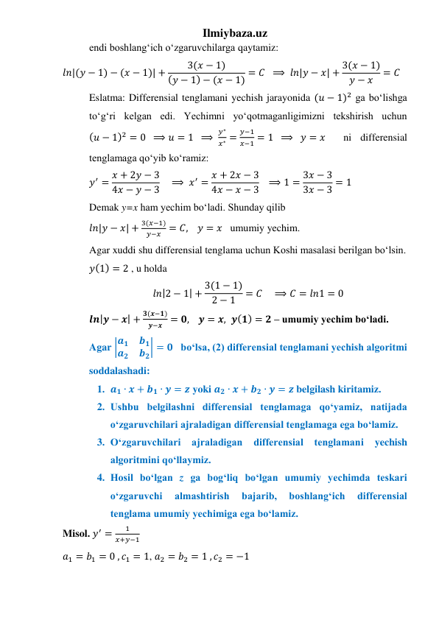 Ilmiybaza.uz 
endi boshlangʻich oʻzgaruvchilarga qaytamiz: 
𝑙𝑛|(𝑦 − 1) − (𝑥 − 1)| +
3(𝑥 − 1)
(𝑦 − 1) − (𝑥 − 1) = 𝐶  ⟹  𝑙𝑛|𝑦 − 𝑥| + 3(𝑥 − 1)
𝑦 − 𝑥
= 𝐶   
Eslatma: Differensial tenglamani yechish jarayonida (𝑢 − 1)2 ga boʻlishga 
toʻgʻri kelgan edi. Yechimni yoʻqotmaganligimizni tekshirish uchun 
(𝑢 − 1)2 = 0  ⟹ 𝑢 = 1  ⟹ 
𝑦∗
𝑥∗ =
𝑦−1
𝑥−1 = 1  ⟹   𝑦 = 𝑥  ni differensial 
tenglamaga qoʻyib koʻramiz: 
𝑦′ = 𝑥 + 2𝑦 − 3
4𝑥 − 𝑦 − 3    ⟹ 𝑥′ = 𝑥 + 2𝑥 − 3
4𝑥 − 𝑥 − 3   ⟹ 1 = 3𝑥 − 3
3𝑥 − 3 = 1 
Demak y=x ham yechim boʻladi. Shunday qilib 
𝑙𝑛|𝑦 − 𝑥| +
3(𝑥−1)
𝑦−𝑥 = 𝐶,    𝑦 = 𝑥   umumiy yechim. 
Agar xuddi shu differensial tenglama uchun Koshi masalasi berilgan boʻlsin.  
𝑦(1) = 2 , u holda 
𝑙𝑛|2 − 1| + 3(1 − 1)
2 − 1
= 𝐶    ⟹ 𝐶 = 𝑙𝑛1 = 0 
𝒍𝒏|𝒚 − 𝒙| +
𝟑(𝒙−𝟏)
𝒚−𝒙 = 𝟎,    𝒚 = 𝒙, 𝒚(𝟏) = 𝟐 – umumiy yechim boʻladi. 
Agar |𝒂𝟏
𝒃𝟏
𝒂𝟐
𝒃𝟐| = 𝟎   boʻlsa, (2) differensial tenglamani yechish algoritmi 
soddalashadi: 
1. 𝒂𝟏 ∙ 𝒙 + 𝒃𝟏 ∙ 𝒚 = 𝒛 yoki 𝒂𝟐 ∙ 𝒙 + 𝒃𝟐 ∙ 𝒚 = 𝒛 belgilash kiritamiz.  
2. Ushbu belgilashni differensial tenglamaga qoʻyamiz, natijada 
oʻzgaruvchilari ajraladigan differensial tenglamaga ega boʻlamiz. 
3. Oʻzgaruvchilari 
ajraladigan 
differensial tenglamani yechish 
algoritmini qoʻllaymiz. 
4. Hosil boʻlgan z ga bogʻliq boʻlgan umumiy yechimda teskari 
oʻzgaruvchi 
almashtirish 
bajarib, 
boshlangʻich 
differensial 
tenglama umumiy yechimiga ega boʻlamiz. 
Misol. 𝑦′ =
1
𝑥+𝑦−1 
𝑎1 = 𝑏1 = 0 , 𝑐1 = 1, 𝑎2 = 𝑏2 = 1 , 𝑐2 = −1 
