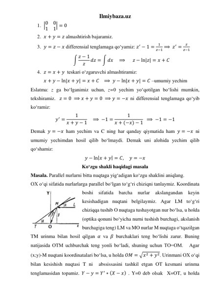 Ilmiybaza.uz 
1. |0
0
1
1| = 0 
2. 𝑥 + 𝑦 = 𝑧 almashtirish bajaramiz. 
3. 𝑦 = 𝑧 − 𝑥 differensial tenglamaga qoʻyamiz: 𝑧′ − 1 =
1
𝑧−1 ⟹ 𝑧′ =
𝑧
𝑧−1 
∫ 𝑧 − 1
𝑧
𝑑𝑧 = ∫ 𝑑𝑥    ⟹       𝑧 − ln|𝑧| = 𝑥 + 𝐶 
4. 𝑧 = 𝑥 + 𝑦  teskari oʻzgaruvchi almashtiramiz: 
𝑥 + 𝑦 − ln|𝑥 + 𝑦| = 𝑥 + 𝐶   ⟹  𝑦 − ln|𝑥 + 𝑦| = 𝐶 –umumiy yechim 
Eslatma: z ga boʻlganimiz uchun, z=0 yechim yoʻqotilgan boʻlishi mumkin, 
tekshiramiz.  𝑧 = 0 ⟹ 𝑥 + 𝑦 = 0 ⟹ 𝑦 = −𝑥 ni differensial tenglamaga qoʻyib 
koʻramiz: 
𝑦′ =
1
𝑥 + 𝑦 − 1    ⟹ −1 =
1
𝑥 + (−𝑥) − 1  ⟹ −1 = −1 
Demak 𝑦 = −𝑥 ham yechim va C ning har qanday qiymatida ham 𝑦 = −𝑥 ni 
umumiy yechimdan hosil qilib boʻlmaydi. Demak uni alohida yechim qilib 
qoʻshamiz: 
𝑦 − ln|𝑥 + 𝑦| = 𝐶,     𝑦 = −𝑥 
Ko‘zgu shakli haqidagi masala 
Masala. Parallel nurlarni bitta nuqtaga yig‘adigan ko‘zgu shaklini aniqlang.  
OX o‘qi sifatida nurlarlarga parallel bo‘lgan to‘g‘ri chiziqni tanlaymiz. Koordinata 
boshi 
sifatida 
barcha 
nurlar 
akslangandan 
keyin 
kesishadigan nuqtani belgilaymiz. Agar LM to‘g‘ri 
chiziqqa tushib O nuqtaga tushayotgan nur bo‘lsa, u holda 
(optika qonuni bo‘yicha nurni tushish burchagi, akslanish 
burchagiga teng) LM va MO nurlar M nuqtaga o‘tqazilgan 
TM urinma bilan hosil qilgan 𝛼 va 𝛽 burchaklari teng bo‘lishi zarur. Buning 
natijasida OTM uchburchak teng yonli bo‘ladi, shuning uchun TO=OM.   Agar 
(x;y)-M nuqtani koordinatalari bo‘lsa, u holda 𝑂𝑀 = √𝑥2 + 𝑦2. Urinmani OX o‘qi 
bilan kesishish nuqtasi T ni  abssissasini tashkil etgan OT kesmani urinma 
tenglamasidan topamiz. 𝑌 − 𝑦 = 𝑌′ ∗ (𝑋 − 𝑥) . Y=0 deb olsak  X=OT, u holda 
