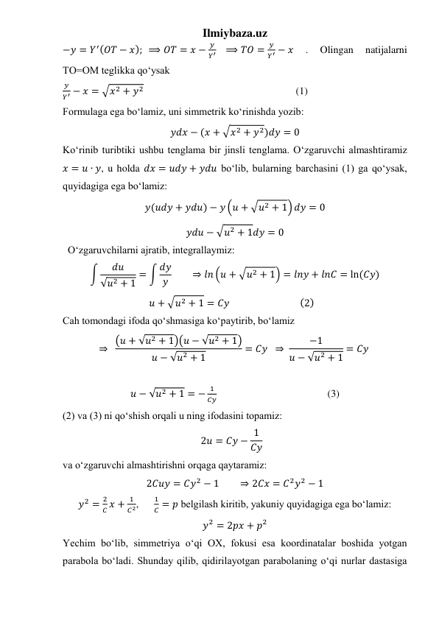 Ilmiybaza.uz 
−𝑦 = 𝑌′(𝑂𝑇 − 𝑥);  ⟹ 𝑂𝑇 = 𝑥 −
𝑦
𝑌′    ⟹ 𝑇𝑂 =
𝑦
𝑌′ − 𝑥 
. 
Olingan 
natijalarni 
TO=OM teglikka qo‘ysak 
𝑦
𝑌′ − 𝑥 = √𝑥2 + 𝑦2                                                           (1) 
Formulaga ega bo‘lamiz, uni simmetrik ko‘rinishda yozib: 
𝑦𝑑𝑥 − (𝑥 + √𝑥2 + 𝑦2)𝑑𝑦 = 0 
Koʻrinib turibtiki ushbu tenglama bir jinsli tenglama. Oʻzgaruvchi almashtiramiz  
𝑥 = 𝑢 ∙ 𝑦, u holda 𝑑𝑥 = 𝑢𝑑𝑦 + 𝑦𝑑𝑢 boʻlib, bularning barchasini (1) ga qoʻysak, 
quyidagiga ega boʻlamiz: 
𝑦(𝑢𝑑𝑦 + 𝑦𝑑𝑢) − 𝑦 (𝑢 + √𝑢2 + 1) 𝑑𝑦 = 0 
𝑦𝑑𝑢 − √𝑢2 + 1𝑑𝑦 = 0 
  Oʻzgaruvchilarni ajratib, integrallaymiz: 
∫
𝑑𝑢
√𝑢2 + 1
= ∫ 𝑑𝑦
𝑦         ⇒ 𝑙𝑛 (𝑢 + √𝑢2 + 1) = 𝑙𝑛𝑦 + 𝑙𝑛𝐶 = ln (𝐶𝑦) 
𝑢 + √𝑢2 + 1 = 𝐶𝑦                               (2)    
Cah tomondagi ifoda qoʻshmasiga koʻpaytirib, boʻlamiz 
⇒  (𝑢 + √𝑢2 + 1)(𝑢 − √𝑢2 + 1)
𝑢 − √𝑢2 + 1
= 𝐶𝑦  ⇒ 
−1
𝑢 − √𝑢2 + 1
= 𝐶𝑦  
 
𝑢 − √𝑢2 + 1 = −
1
𝐶𝑦                                           (3) 
(2) va (3) ni qoʻshish orqali u ning ifodasini topamiz: 
2𝑢 = 𝐶𝑦 − 1
𝐶𝑦    
va oʻzgaruvchi almashtirishni orqaga qaytaramiz: 
2𝐶𝑢𝑦 = 𝐶𝑦2 − 1        ⇒ 2𝐶𝑥 = 𝐶2𝑦2 − 1 
𝑦2 =
2
𝐶 𝑥 +
1
𝐶2,      
1
𝐶 = 𝑝 belgilash kiritib, yakuniy quyidagiga ega boʻlamiz: 
𝑦2 = 2𝑝𝑥 + 𝑝2 
Yechim boʻlib, simmetriya oʻqi OX, fokusi esa koordinatalar boshida yotgan 
parabola boʻladi. Shunday qilib, qidirilayotgan parabolaning oʻqi nurlar dastasiga 
