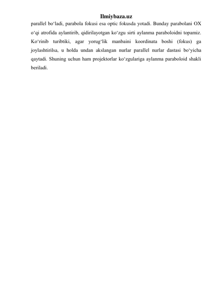 Ilmiybaza.uz 
parallel boʻladi, parabola fokusi esa optic fokusda yotadi. Bunday parabolani OX 
oʻqi atrofida aylantirib, qidirilayotgan koʻzgu sirti aylanma paraboloidni topamiz. 
Koʻrinib turibtiki, agar yorugʻlik manbaini koordinata boshi (fokus) ga 
joylashtirilsa, u holda undan akslangan nurlar parallel nurlar dastasi boʻyicha 
qaytadi. Shuning uchun ham projektorlar koʻzgulariga aylanma paraboloid shakli 
beriladi.  
 
 
 
