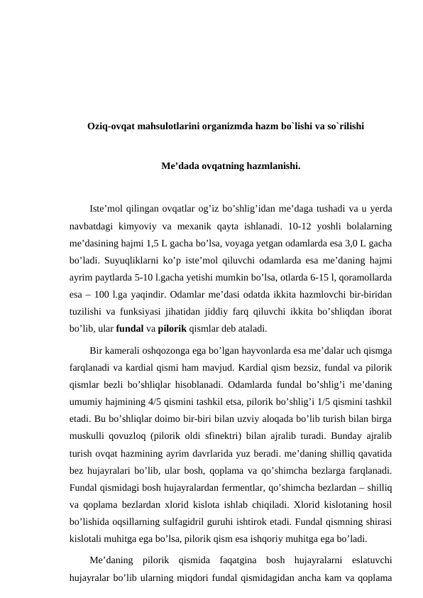 Oziq-ovqat mahsulotlarini organizmda hazm bo`lishi va so`rilishi
Me’dada ovqatning hazmlanishi.
Iste’mol qilingan ovqatlar og’iz bo’shlig’idan me’daga tushadi va u yerda
navbatdagi  kimyoviy  va  mexanik  qayta  ishlanadi.  10-12  yoshli  bolalarning
me’dasining hajmi 1,5 L gacha bo’lsa, voyaga yetgan odamlarda esa 3,0 L gacha
bo’ladi. Suyuqliklarni ko’p iste’mol qiluvchi odamlarda esa me’daning hajmi
ayrim paytlarda 5-10 l.gacha yetishi mumkin bo’lsa, otlarda 6-15 l, qoramollarda
esa – 100 l.ga yaqindir. Odamlar me’dasi odatda ikkita hazmlovchi bir-biridan
tuzilishi va funksiyasi jihatidan jiddiy farq qiluvchi ikkita bo’shliqdan iborat
bo’lib, ular fundal va pilorik qismlar deb ataladi.
Bir kamerali oshqozonga ega bo’lgan hayvonlarda esa me’dalar uch qismga
farqlanadi va kardial qismi ham mavjud. Kardial qism bezsiz, fundal va pilorik
qismlar bezli bo’shliqlar hisoblanadi. Odamlarda fundal bo’shlig’i me’daning
umumiy hajmining 4/5 qismini tashkil etsa, pilorik bo’shlig’i 1/5 qismini tashkil
etadi. Bu bo’shliqlar doimo bir-biri bilan uzviy aloqada bo’lib turish bilan birga
muskulli qovuzloq (pilorik oldi sfinektri) bilan ajralib turadi. Bunday ajralib
turish ovqat hazmining ayrim davrlarida yuz beradi. me’daning shilliq qavatida
bez hujayralari bo’lib, ular bosh, qoplama va qo’shimcha bezlarga farqlanadi.
Fundal qismidagi bosh hujayralardan fermentlar, qo’shimcha bezlardan – shilliq
va qoplama bezlardan xlorid kislota ishlab chiqiladi. Xlorid kislotaning hosil
bo’lishida oqsillarning sulfagidril guruhi ishtirok etadi. Fundal qismning shirasi
kislotali muhitga ega bo’lsa, pilorik qism esa ishqoriy muhitga ega bo’ladi.
Me’daning  pilorik  qismida  faqatgina  bosh  hujayralarni  eslatuvchi
hujayralar bo’lib ularning miqdori fundal qismidagidan ancha kam va qoplama
