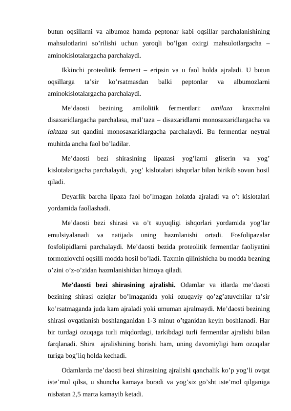 butun oqsillarni va albumoz hamda peptonar kabi oqsillar parchalanishining
mahsulotlarini  so’rilishi  uchun  yaroqli  bo’lgan  oxirgi  mahsulotlargacha  –
aminokislotalargacha parchalaydi.
Ikkinchi proteolitik ferment – eripsin va u faol holda ajraladi. U butun
oqsillarga  ta’sir  ko’rsatmasdan  balki  peptonlar  va  albumozlarni
aminokislotalargacha parchalaydi.
Me’daosti  bezining  amilolitik  fermentlari:
 amilaza 
kraxmalni
disaxaridlargacha parchalasa, mal’taza – disaxaridlarni monosaxaridlargacha va
laktaza sut  qandini  monosaxaridlargacha parchalaydi.  Bu  fermentlar  neytral
muhitda ancha faol bo’ladilar. 
Me’daosti  bezi  shirasining  lipazasi  yog’larni  gliserin  va  yog’
kislotalarigacha parchalaydi,  yog’ kislotalari ishqorlar bilan birikib sovun hosil
qiladi.
Deyarlik barcha lipaza faol bo’lmagan holatda ajraladi va o’t kislotalari
yordamida faollashadi.
Me’daosti  bezi  shirasi  va  o’t  suyuqligi  ishqorlari  yordamida  yog’lar
emulsiyalanadi  va  natijada  uning  hazmlanishi  ortadi.  Fosfolipazalar
fosfolipidlarni parchalaydi. Me’daosti bezida proteolitik fermentlar faoliyatini
tormozlovchi oqsilli modda hosil bo’ladi. Taxmin qilinishicha bu modda bezning
o’zini o’z-o’zidan hazmlanishidan himoya qiladi.
Me’daosti  bezi  shirasining  ajralishi.  Odamlar  va  itlarda  me’daosti
bezining  shirasi  oziqlar  bo’lmaganida  yoki  ozuqaviy  qo’zg’atuvchilar  ta’sir
ko’rsatmaganda juda kam ajraladi yoki umuman ajralmaydi. Me’daosti bezining
shirasi ovqatlanish boshlanganidan 1-3 minut o’tganidan keyin boshlanadi. Har
bir turdagi ozuqaga turli miqdordagi, tarkibdagi turli fermentlar ajralishi bilan
farqlanadi. Shira  ajralishining borishi ham, uning davomiyligi ham ozuqalar
turiga bog’liq holda kechadi.
Odamlarda me’daosti bezi shirasining ajralishi qanchalik ko’p yog’li ovqat
iste’mol qilsa, u shuncha kamaya boradi va yog’siz go’sht iste’mol qilganiga
nisbatan 2,5 marta kamayib ketadi.
