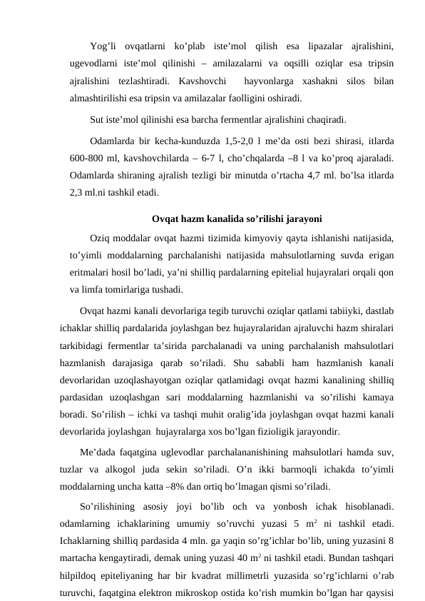 Yog’li  ovqatlarni  ko’plab  iste’mol  qilish  esa  lipazalar  ajralishini,
ugevodlarni  iste’mol  qilinishi  –  amilazalarni  va  oqsilli  oziqlar  esa  tripsin
ajralishini  tezlashtiradi.  Kavshovchi   hayvonlarga  xashakni  silos  bilan
almashtirilishi esa tripsin va amilazalar faolligini oshiradi.
Sut iste’mol qilinishi esa barcha fermentlar ajralishini chaqiradi.
Odamlarda bir kecha-kunduzda 1,5-2,0 l me’da osti bezi shirasi, itlarda
600-800 ml, kavshovchilarda – 6-7 l, cho’chqalarda –8 l va ko’proq ajaraladi.
Odamlarda shiraning ajralish tezligi bir minutda o’rtacha 4,7 ml. bo’lsa itlarda
2,3 ml.ni tashkil etadi.
Ovqat hazm kanalida so’rilishi jarayoni
Oziq moddalar ovqat hazmi tizimida kimyoviy qayta ishlanishi natijasida,
to’yimli moddalarning parchalanishi  natijasida mahsulotlarning suvda erigan
eritmalari hosil bo’ladi, ya’ni shilliq pardalarning epitelial hujayralari orqali qon
va limfa tomirlariga tushadi.
Ovqat hazmi kanali devorlariga tegib turuvchi oziqlar qatlami tabiiyki, dastlab
ichaklar shilliq pardalarida joylashgan bez hujayralaridan ajraluvchi hazm shiralari
tarkibidagi fermentlar ta’sirida parchalanadi va uning parchalanish mahsulotlari
hazmlanish  darajasiga  qarab  so’riladi.  Shu  sababli  ham  hazmlanish  kanali
devorlaridan uzoqlashayotgan oziqlar qatlamidagi ovqat hazmi kanalining shilliq
pardasidan  uzoqlashgan  sari  moddalarning  hazmlanishi  va  so’rilishi  kamaya
boradi. So’rilish – ichki va tashqi muhit oralig’ida joylashgan ovqat hazmi kanali
devorlarida joylashgan  hujayralarga xos bo’lgan fizioligik jarayondir.
Me’dada faqatgina uglevodlar parchalananishining mahsulotlari hamda suv,
tuzlar  va  alkogol  juda  sekin  so’riladi.  O’n  ikki  barmoqli  ichakda  to’yimli
moddalarning uncha katta –8% dan ortiq bo’lmagan qismi so’riladi.
So’rilishining  asosiy  joyi  bo’lib  och  va  yonbosh  ichak  hisoblanadi.
odamlarning  ichaklarining  umumiy  so’ruvchi  yuzasi  5  m2 ni  tashkil  etadi.
Ichaklarning shilliq pardasida 4 mln. ga yaqin so’rg’ichlar bo’lib, uning yuzasini 8
martacha kengaytiradi, demak uning yuzasi 40 m2 ni tashkil etadi. Bundan tashqari
hilpildoq epiteliyaning har bir kvadrat millimetrli yuzasida so’rg’ichlarni o’rab
turuvchi, faqatgina elektron mikroskop ostida ko’rish mumkin bo’lgan har qaysisi
