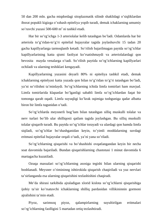 50 dan 200 mln. gacha miqdordagi sitoplazmatik silindr shaklidagi o’siqliklardan
iborat popukli kigizga o’xshash epiteliya yopib turadi, demak ichaklarning umumiy
so’ruvchi yuzasi 500-600 m2 ni tashkil etadi.
Har bir so’rg’ichga 1-3 arteriolalar kelib tutashgan bo’ladi. Odamlarda har bir
arteriola to’g’ridan-to’g’ri epitelial hujayralar tagida joylashuvchi 15 tadan 20
gacha kapillyarlarga tarmoqlanib ketadi. So’rilish bajarilmagan paytda so’rg’ichlar
kapillyarlarining  katta  qismi  faoliyat  ko’rsatishmaydi  va  arteriolalardagi  qon
bevosita  mayda venalarga o’tadi. So’rilish paytida so’rg’ichlarning kapillyarlari
ochiladi va ularning teshiklari kengayadi.
Kapillyarlarning  yuzasini  deyarli  80%  ni  epiteliya  tashkil  etadi,  demak
ichaklarning epitelyasi katta yuzada qon bilan to’g’ridan to’g’ri tutashgan bo’ladi,
ya’ni so’rilishni ta’minlaydi. So’rg’ichlarning ichida limfa tomirlari ham mavjud.
Limfa tomirlarida klapanlar bo’lganligi  sababli  limfa so’rg’ichlardan faqat  bir
tomonga qarab oqadi. Limfa suyuqligi ko’krak oqimiga tushguniga qadar albatta
biron bir limfa tugunidan o’tadi. 
So’rg’ichlarda meysnerli bog’lam bilan tutashgan silliq muskulli tolalar va
nerv turlari bo’lib ular shilliqosti qatlam tagida joylashgan. Bu silliq muskulli
tolalar qisqarib turadi. Bu paytda so’rg’ichlar torayadi va ulardagi qon hamda limfa
siqiladi,  so’rg’ichlar  bo’shashganidan  keyin,  to’yimli  moddalarning  suvdagi
eritmasi epitelial hujayralar orqali o’tadi, ya’ni yana so’riladi.
So’rg’ichlarning qisqarishi va bo’shashishi ovqatlangandan keyin bir necha
soat davomida bajariladi. Bundan qisqarishlarning chastotasi 1 minut davomida 6
martagacha kuzatiladi.
Ozuqa massalari  so’rg’ichlarning asosiga  tegishi  bilan ularning qisqarishi
boshlanadi. Meysner o’rimininng ishtirokida qisqarish chaqiriladi va yuz nervlari
ta’sirlanganda esa ularning qisqarishini tezlashishini chaqiradi.
Me’da shirasi tarkibida ajraladigan xlorid kislota so’rg’ichlarni qisqarishiga
ijobiy  ta’sir  ko’rsatuvchi  ichaklarning  shilliq  pardasidan  villikininnin  gormoni
ajralishini ta’min etadi.
Piyoz,  sarimsoq  piyoz,  qalampirlarning  suyultirilgan  eritmalari
so’rg’ichlarning faolligini 5 martadan ortiq tezlashtiradi.
