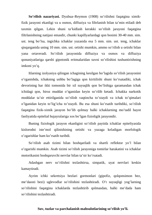 So’rilish nazariyasi. Dyubua–Reymon (1908) so’rilishni faqatgina ximik-
fizik jarayoni ekanligi va u osmos, diffuziya va filtrlanish bilan ta’min etiladi deb
taxmin  qilgan.  Lekin  shuni  ta’kidlash  kerakki  so’rilish  jarayoni  faqatgina
filtrlanishning natijasi emasdir, chunki kapillyarlardagi qon bosimi 30-40 mm. sim.
ust. teng bo’lsa, ingichka ichaklar yuzasida esa 5 mm. sim. ust. teng, ichaklar
qisqarganida uning 10 mm. sim. ust. ortishi mumkin, ammo so’rilish u ortishi bilan
yana  ortaveradi.  So’rilish  jarayonida  diffuziya  va  osmos  va  diffuziya
qonuniyatlariga qarshi gipotonik eritmalaridan suvni so’rilishini tushuntirishning
imkoni yo’q.
Itlarning izolyasiya qilingan ichagining kesilgan bo’lagida so’rilish jarayonini
o’rganishda, ichakning ushbu bo’lagiga qon kiritilishi shuni ko’rsatadiki, ichak
devorining har ikki tomonida bir xil suyuqlik qon bo’lishiga qaramasdan ichak
ichidagi qon, biroz muddat  o’tganidan keyin so’rilib ketadi. Ichakka narkotik
moddalar  ta’sir  ettirilganida  so’rilish  vaqtincha  to’xtaydi  va  ichak  to’qimalari
o’lganidan keyin to’lig’icha to’xtaydi. Bu esa shuni ko’rsatib turibdiki, so’rilish
faqatgina fizik-ximik jarayon bo’lib qolmay balki ichaklarning mo’tadil hayot
faoliyatida epitelial hujayralariga xos bo’lgan fizioligik jarayondir.
Buning fiziologik jarayon ekanligini so’rilish paytida ichaklar epiteliyasida
kislorodni  iste’mol  qilinishining  ortishi  va  yuzaga  keladigan  morfologik
o’zgarishlar ham ko’rsatib turibdi.
So’rilish  asab  tizimi  bilan  boshqariladi  va  shartli  reflektor  yo’l  bilan
o’zgarishi mumkin. Asab tizimi so’rilish jarayoniga tomirlar harakatini va ichaklar
motorikasini boshqaruvchi nervlar bilan ta’sir ko’rsatadi. 
Adashgan  nerv  so’rilishni  tezlashtirsa,  simpatik,  uyat  nervlari  keskin
kamaytiradi.
Ayrim  ichki  sekretsiya  bezlari  gormonlari  (gipofiz,  qolqonsimon  bez,
me’daosti  bezi)  uglevodlar  so’rilishini  tezlashtiradi.  O’t  suyuqligi  yog’larning
so’rilishini  faqatgina  ichaklarda  tezlashtirib  qolmasdan,  balki  me’dada  ham
so’rilishini tezlashtiradi.
Suv, tuzlar va parchalanish mahsulotlarining so’rilish yo’li.
