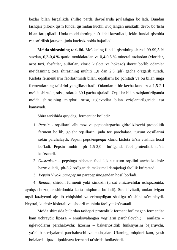 bezlar bilan birgalikda shilliq parda devorlarida joylashgan bo’ladi. Bundan
tashqari pilorik qism fundal qismidan kuchli rivojlangan muskulli devor bo’lishi
bilan farq qiladi. Unda moddalarning so’rilishi kuzatiladi, lekin fundal qismida
esa so’rilish jarayoni juda kuchsiz holda bajariladi.
Me’da shirasining tarkibi. Me’daning fundal qismining shirasi 99-99,5 %
suvdan, 0,3-0,4 % qattiq moddalardan va 0,4-0,5 % mineral tuzlardan (xloridar,
azot tuzi, fosfatlar, sulfatlar, xlorid kislota va hokazo) iborat bo’lib odamlar
me’dasining toza shirasining muhiti 1,0 dan 2,5 (ph) gacha o’zgarib turadi.
Kislota fermentlarni faollashtirish bilan, oqsillarni ko’pchitadi va bu bilan unga
fermentlarning ta’sirini yengillashtiradi. Odamlarda bir kecha-kunduzda 1,5-2 l
me’da shirasi ajralsa, otlarda 30 l.gacha ajraladi. Oqsillar bilan oziqlantirilganda
me’da  shirasining  miqdori  ortsa,  uglevodlar  bilan  oziqlantirilganida  esa
kamayadi.
Shira tarkibida quyidagi fermentlar bo’ladi: 
1. Pepsin - oqsillarni albumoz va peptonlargacha gidrolizlovchi proteolitik
ferment bo’lib, go’sht oqsillarini juda tez parchalasa, tuxum oqsillarini
sekin parchalaydi. Pepsin pepsinogenga xlorid kislota ta’sir etishida hosil
bo’ladi.  Pepsin  muhit   ph  1,5-2,0   bo’lganda  faol  proteolitik  ta’sir
ko’rsatadi.
2. Gastraksin – pepsinga nisbatan faol, lekin tuxum oqsilini ancha kuchsiz
hazm qiladi,  ph-3,2 bo’lganida maksimal darajadagi faollik ko’rsatadi.
3. Pepsin V yoki parapepsin parapepsinogendan hosil bo’ladi.
4. Rennin, shirdon fermenti yoki ximozin (u sut emizuvchilar oshqozonida,
ayniqsa buzoqlar shirdonida katta miqdorda bo’ladi). Sutni ivitadi, undan ivigan
oqsil kaziyenni ajralib chiqishini va erimaydigan shaklga o’tishini ta’minlaydi.
Neytral, kuchsiz kislotali va ishqorli muhitda faoliyat ko’rsatadi.
Me’da shirasida bulardan tashqari proteolitik ferment bo’lmagan fermentlar
ham uchraydi:  lipaza  – emulsiyalangan yog’larni parchalovchi;   amilaza –
uglevodlarni  parchalovchi;  lizosim  –  bakteriosidlik  funksiyasini  bajaruvchi,
ya’ni bakteriyalarni parchalovchi va boshqalar. Ularning miqdori kam, yosh
bolalarda lipaza lipokinaza fermenti ta’sirida faollashadi.
