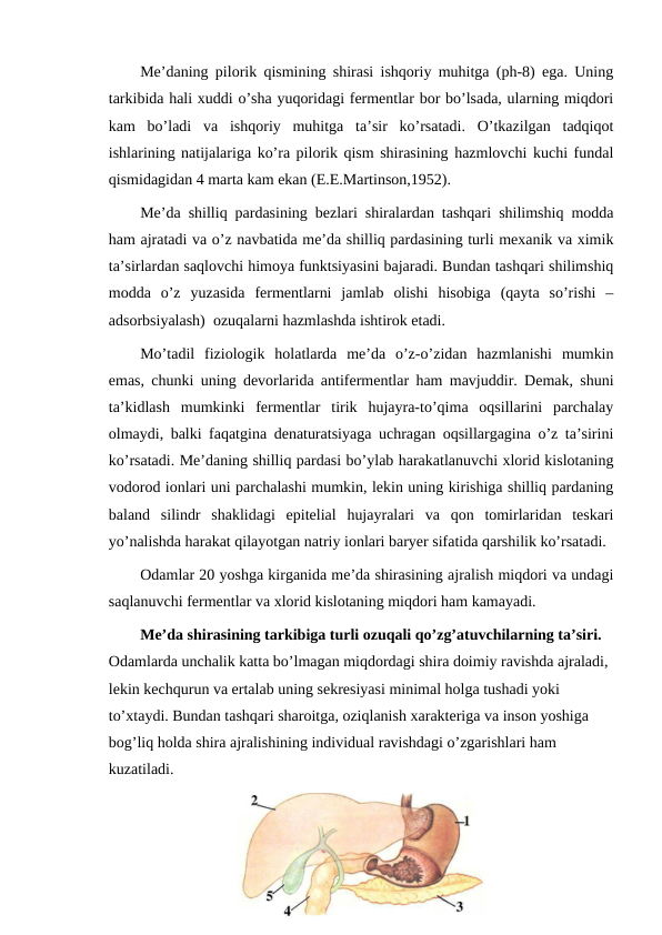 Me’daning pilorik qismining shirasi ishqoriy muhitga (ph-8) ega. Uning
tarkibida hali xuddi o’sha yuqoridagi fermentlar bor bo’lsada, ularning miqdori
kam  bo’ladi  va  ishqoriy  muhitga  ta’sir  ko’rsatadi.  O’tkazilgan  tadqiqot
ishlarining natijalariga ko’ra pilorik qism shirasining hazmlovchi kuchi fundal
qismidagidan 4 marta kam ekan (E.E.Martinson,1952).
Me’da shilliq pardasining bezlari shiralardan tashqari shilimshiq modda
ham ajratadi va o’z navbatida me’da shilliq pardasining turli mexanik va ximik
ta’sirlardan saqlovchi himoya funktsiyasini bajaradi. Bundan tashqari shilimshiq
modda  o’z  yuzasida  fermentlarni  jamlab  olishi  hisobiga  (qayta  so’rishi  –
adsorbsiyalash)  ozuqalarni hazmlashda ishtirok etadi.
Mo’tadil  fiziologik  holatlarda  me’da  o’z-o’zidan  hazmlanishi  mumkin
emas, chunki uning devorlarida antifermentlar ham mavjuddir. Demak, shuni
ta’kidlash  mumkinki  fermentlar  tirik  hujayra-to’qima  oqsillarini  parchalay
olmaydi, balki faqatgina denaturatsiyaga uchragan oqsillargagina o’z ta’sirini
ko’rsatadi. Me’daning shilliq pardasi bo’ylab harakatlanuvchi xlorid kislotaning
vodorod ionlari uni parchalashi mumkin, lekin uning kirishiga shilliq pardaning
baland  silindr  shaklidagi  epitelial  hujayralari  va  qon  tomirlaridan  teskari
yo’nalishda harakat qilayotgan natriy ionlari baryer sifatida qarshilik ko’rsatadi.
Odamlar 20 yoshga kirganida me’da shirasining ajralish miqdori va undagi
saqlanuvchi fermentlar va xlorid kislotaning miqdori ham kamayadi.
Me’da shirasining tarkibiga turli ozuqali qo’zg’atuvchilarning ta’siri. 
Odamlarda unchalik katta bo’lmagan miqdordagi shira doimiy ravishda ajraladi, 
lekin kechqurun va ertalab uning sekresiyasi minimal holga tushadi yoki 
to’xtaydi. Bundan tashqari sharoitga, oziqlanish xarakteriga va inson yoshiga 
bog’liq holda shira ajralishining individual ravishdagi o’zgarishlari ham 
kuzatiladi.
