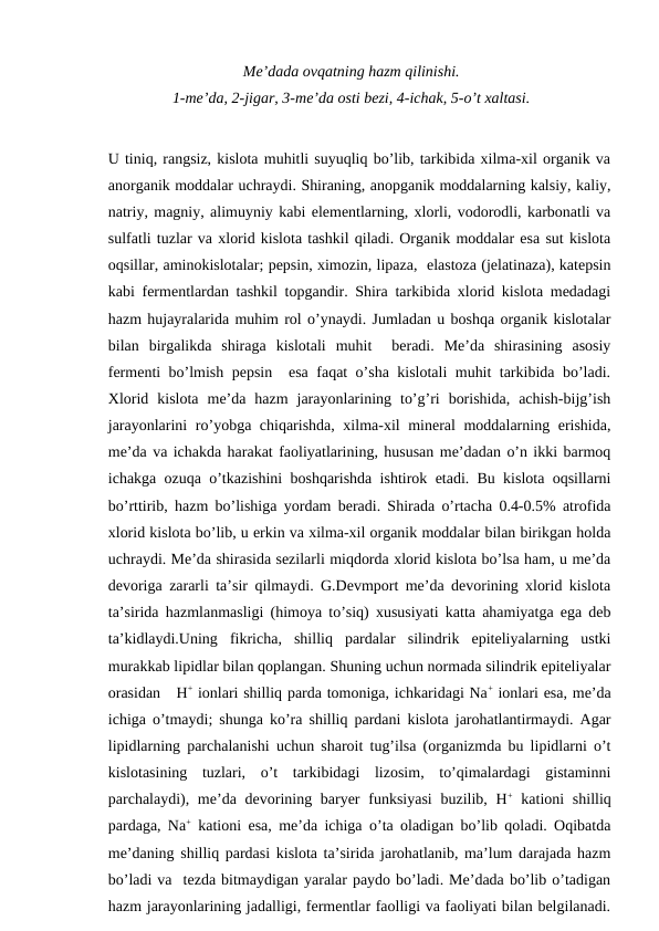 Me’dada ovqatning hazm qilinishi.
1-me’da, 2-jigar, 3-me’da osti bezi, 4-ichak, 5-o’t xaltasi.
U tiniq, rangsiz, kislota muhitli suyuqliq bo’lib, tarkibida xilma-xil organik va
anorganik moddalar uchraydi. Shiraning, anopganik moddalarning kalsiy, kaliy,
natriy, magniy, alimuyniy kabi elementlarning, xlorli, vodorodli, karbonatli va
sulfatli tuzlar va xlorid kislota tashkil qiladi. Organik moddalar esa sut kislota
oqsillar, aminokislotalar; pepsin, ximozin, lipaza,  elastoza (jelatinaza), katepsin
kabi fermentlardan tashkil topgandir. Shira tarkibida xlorid kislota medadagi
hazm hujayralarida muhim rol o’ynaydi. Jumladan u boshqa organik kislotalar
bilan  birgalikda  shiraga  kislotali  muhit   beradi.  Me’da  shirasining  asosiy
fermenti bo’lmish pepsin  esa faqat o’sha kislotali muhit tarkibida bo’ladi.
Xlorid  kislota  me’da  hazm  jarayonlarining  to’g’ri  borishida,  achish-bijg’ish
jarayonlarini ro’yobga chiqarishda, xilma-xil mineral moddalarning erishida,
me’da va ichakda harakat faoliyatlarining, hususan me’dadan o’n ikki barmoq
ichakga ozuqa o’tkazishini boshqarishda ishtirok etadi. Bu kislota oqsillarni
bo’rttirib, hazm bo’lishiga yordam beradi. Shirada o’rtacha 0.4-0.5% atrofida
xlorid kislota bo’lib, u erkin va xilma-xil organik moddalar bilan birikgan holda
uchraydi. Me’da shirasida sezilarli miqdorda xlorid kislota bo’lsa ham, u me’da
devoriga zararli ta’sir qilmaydi. G.Devmport me’da devorining xlorid kislota
ta’sirida hazmlanmasligi (himoya to’siq) xususiyati katta ahamiyatga ega deb
ta’kidlaydi.Uning  fikricha,  shilliq  pardalar  silindrik  epiteliyalarning  ustki
murakkab lipidlar bilan qoplangan. Shuning uchun normada silindrik epiteliyalar
orasidan   H+ ionlari shilliq parda tomoniga, ichkaridagi Na+ ionlari esa, me’da
ichiga o’tmaydi; shunga ko’ra shilliq pardani kislota jarohatlantirmaydi. Agar
lipidlarning parchalanishi uchun sharoit tug’ilsa (organizmda bu lipidlarni o’t
kislotasining  tuzlari,  o’t  tarkibidagi  lizosim,  to’qimalardagi  gistaminni
parchalaydi), me’da devorining baryer  funksiyasi  buzilib, H+ kationi  shilliq
pardaga, Na+ kationi esa, me’da ichiga o’ta oladigan bo’lib qoladi. Oqibatda
me’daning shilliq pardasi kislota ta’sirida jarohatlanib, ma’lum darajada hazm
bo’ladi va  tezda bitmaydigan yaralar paydo bo’ladi. Me’dada bo’lib o’tadigan
hazm jarayonlarining jadalligi, fermentlar faolligi va faoliyati bilan belgilanadi.
