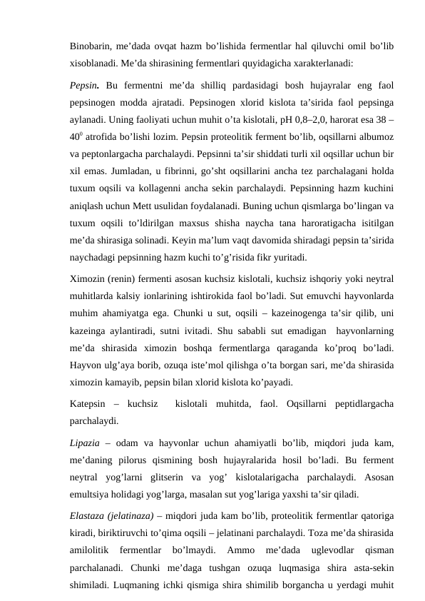 Binobarin, me’dada ovqat hazm bo’lishida fermentlar hal qiluvchi omil bo’lib
xisoblanadi. Me’da shirasining fermentlari quyidagicha xarakterlanadi:
Pepsin. Bu  fermentni  me’da  shilliq  pardasidagi  bosh  hujayralar  eng  faol
pepsinogen modda ajratadi. Pepsinogen xlorid kislota ta’sirida faol pepsinga
aylanadi. Uning faoliyati uchun muhit o’ta kislotali, pH 0,8–2,0, harorat esa 38 –
400 atrofida bo’lishi lozim. Pepsin proteolitik ferment bo’lib, oqsillarni albumoz
va peptonlargacha parchalaydi. Pepsinni ta’sir shiddati turli xil oqsillar uchun bir
xil emas. Jumladan, u fibrinni, go’sht oqsillarini ancha tez parchalagani holda
tuxum oqsili va kollagenni ancha sekin parchalaydi. Pepsinning hazm kuchini
aniqlash uchun Mett usulidan foydalanadi. Buning uchun qismlarga bo’lingan va
tuxum  oqsili  to’ldirilgan  maxsus  shisha  naycha  tana  haroratigacha  isitilgan
me’da shirasiga solinadi. Keyin ma’lum vaqt davomida shiradagi pepsin ta’sirida
naychadagi pepsinning hazm kuchi to’g’risida fikr yuritadi.
Ximozin (renin) fermenti asosan kuchsiz kislotali, kuchsiz ishqoriy yoki neytral
muhitlarda kalsiy ionlarining ishtirokida faol bo’ladi. Sut emuvchi hayvonlarda
muhim ahamiyatga ega. Chunki u sut, oqsili – kazeinogenga ta’sir qilib, uni
kazeinga aylantiradi, sutni ivitadi. Shu sababli sut emadigan  hayvonlarning
me’da  shirasida  ximozin  boshqa  fermentlarga  qaraganda  ko’proq  bo’ladi.
Hayvon ulg’aya borib, ozuqa iste’mol qilishga o’ta borgan sari, me’da shirasida
ximozin kamayib, pepsin bilan xlorid kislota ko’payadi.
Katepsin  –  kuchsiz   kislotali  muhitda,  faol.  Oqsillarni  peptidlargacha
parchalaydi.
Lipazia –  odam  va  hayvonlar  uchun  ahamiyatli  bo’lib,  miqdori  juda  kam,
me’daning  pilorus  qismining  bosh  hujayralarida  hosil  bo’ladi.  Bu  ferment
neytral  yog’larni  glitserin  va  yog’  kislotalarigacha  parchalaydi.  Asosan
emultsiya holidagi yog’larga, masalan sut yog’lariga yaxshi ta’sir qiladi.
Elastaza (jelatinaza) – miqdori juda kam bo’lib, proteolitik fermentlar qatoriga
kiradi, biriktiruvchi to’qima oqsili – jelatinani parchalaydi. Toza me’da shirasida
amilolitik  fermentlar  bo’lmaydi.  Ammo  me’dada  uglevodlar  qisman
parchalanadi.  Chunki  me’daga  tushgan  ozuqa  luqmasiga  shira  asta-sekin
shimiladi. Luqmaning ichki qismiga shira shimilib borgancha u yerdagi muhit
