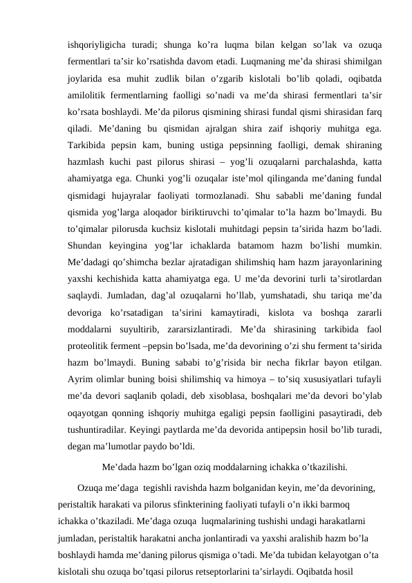 ishqoriyligicha  turadi;  shunga  ko’ra  luqma  bilan  kelgan  so’lak  va  ozuqa
fermentlari ta’sir ko’rsatishda davom etadi. Luqmaning me’da shirasi shimilgan
joylarida  esa  muhit  zudlik  bilan  o’zgarib  kislotali  bo’lib  qoladi,  oqibatda
amilolitik fermentlarning faolligi so’nadi va me’da shirasi fermentlari ta’sir
ko’rsata boshlaydi. Me’da pilorus qismining shirasi fundal qismi shirasidan farq
qiladi.  Me’daning  bu  qismidan  ajralgan  shira  zaif  ishqoriy  muhitga  ega.
Tarkibida  pepsin  kam,  buning  ustiga  pepsinning  faolligi,  demak  shiraning
hazmlash  kuchi  past  pilorus  shirasi  – yog’li  ozuqalarni  parchalashda,  katta
ahamiyatga ega. Chunki yog’li ozuqalar iste’mol qilinganda me’daning fundal
qismidagi  hujayralar  faoliyati  tormozlanadi.  Shu  sababli  me’daning  fundal
qismida yog’larga aloqador biriktiruvchi to’qimalar to’la hazm bo’lmaydi. Bu
to’qimalar pilorusda kuchsiz kislotali muhitdagi pepsin ta’sirida hazm bo’ladi.
Shundan  keyingina  yog’lar  ichaklarda  batamom  hazm  bo’lishi  mumkin.
Me’dadagi qo’shimcha bezlar ajratadigan shilimshiq ham hazm jarayonlarining
yaxshi kechishida katta ahamiyatga ega. U me’da devorini turli ta’sirotlardan
saqlaydi. Jumladan, dag’al ozuqalarni ho’llab, yumshatadi, shu tariqa me’da
devoriga  ko’rsatadigan  ta’sirini  kamaytiradi,  kislota  va  boshqa  zararli
moddalarni  suyultirib,  zararsizlantiradi.  Me’da  shirasining  tarkibida  faol
proteolitik ferment –pepsin bo’lsada, me’da devorining o’zi shu ferment ta’sirida
hazm  bo’lmaydi.  Buning sababi  to’g’risida  bir  necha  fikrlar  bayon etilgan.
Ayrim olimlar buning boisi shilimshiq va himoya – to’siq xususiyatlari tufayli
me’da devori saqlanib qoladi, deb xisoblasa, boshqalari me’da devori bo’ylab
oqayotgan qonning ishqoriy muhitga egaligi pepsin faolligini pasaytiradi, deb
tushuntiradilar. Keyingi paytlarda me’da devorida antipepsin hosil bo’lib turadi,
degan ma’lumotlar paydo bo’ldi.
Me’dada hazm bo’lgan oziq moddalarning ichakka o’tkazilishi.
Ozuqa me’daga  tegishli ravishda hazm bolganidan keyin, me’da devorining, 
peristaltik harakati va pilorus sfinkterining faoliyati tufayli o’n ikki barmoq 
ichakka o’tkaziladi. Me’daga ozuqa  luqmalarining tushishi undagi harakatlarni 
jumladan, peristaltik harakatni ancha jonlantiradi va yaxshi aralishib hazm bo’la 
boshlaydi hamda me’daning pilorus qismiga o’tadi. Me’da tubidan kelayotgan o’ta 
kislotali shu ozuqa bo’tqasi pilorus retseptorlarini ta’sirlaydi. Oqibatda hosil 
