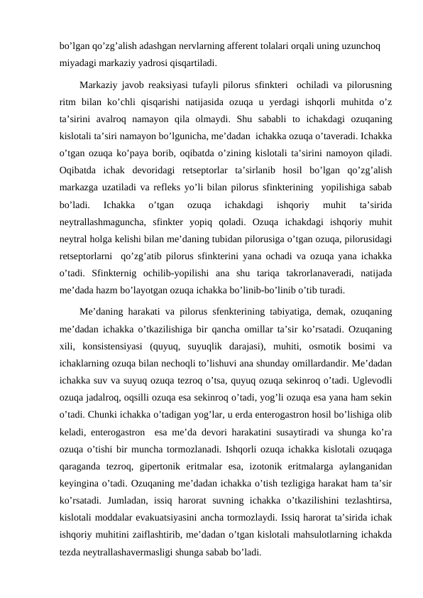 bo’lgan qo’zg’alish adashgan nervlarning afferent tolalari orqali uning uzunchoq 
miyadagi markaziy yadrosi qisqartiladi.
Markaziy javob reaksiyasi tufayli pilorus sfinkteri  ochiladi va pilorusning
ritm  bilan  ko’chli  qisqarishi  natijasida  ozuqa  u  yerdagi  ishqorli  muhitda  o’z
ta’sirini  avalroq  namayon  qila  olmaydi.  Shu  sababli  to  ichakdagi  ozuqaning
kislotali ta’siri namayon bo’lgunicha, me’dadan  ichakka ozuqa o’taveradi. Ichakka
o’tgan ozuqa ko’paya borib, oqibatda o’zining kislotali ta’sirini namoyon qiladi.
Oqibatda  ichak  devoridagi  retseptorlar  ta’sirlanib  hosil  bo’lgan  qo’zg’alish
markazga uzatiladi va refleks yo’li bilan pilorus sfinkterining  yopilishiga sabab
bo’ladi.  Ichakka  o’tgan  ozuqa  ichakdagi  ishqoriy  muhit  ta’sirida
neytrallashmaguncha,  sfinkter  yopiq  qoladi.  Ozuqa  ichakdagi  ishqoriy  muhit
neytral holga kelishi bilan me’daning tubidan pilorusiga o’tgan ozuqa, pilorusidagi
retseptorlarni  qo’zg’atib pilorus sfinkterini yana ochadi va ozuqa yana ichakka
o’tadi.  Sfinkternig  ochilib-yopilishi  ana  shu  tariqa  takrorlanaveradi,  natijada
me’dada hazm bo’layotgan ozuqa ichakka bo’linib-bo’linib o’tib turadi.
Me’daning harakati va pilorus sfenkterining tabiyatiga, demak, ozuqaning
me’dadan ichakka o’tkazilishiga bir qancha omillar ta’sir ko’rsatadi. Ozuqaning
xili,  konsistensiyasi  (quyuq,  suyuqlik  darajasi),  muhiti,  osmotik  bosimi  va
ichaklarning ozuqa bilan nechoqli to’lishuvi ana shunday omillardandir. Me’dadan
ichakka suv va suyuq ozuqa tezroq o’tsa, quyuq ozuqa sekinroq o’tadi. Uglevodli
ozuqa jadalroq, oqsilli ozuqa esa sekinroq o’tadi, yog’li ozuqa esa yana ham sekin
o’tadi. Chunki ichakka o’tadigan yog’lar, u erda enterogastron hosil bo’lishiga olib
keladi, enterogastron  esa me’da devori harakatini susaytiradi va shunga ko’ra
ozuqa o’tishi bir muncha tormozlanadi. Ishqorli ozuqa ichakka kislotali ozuqaga
qaraganda  tezroq,  gipertonik  eritmalar  esa,  izotonik  eritmalarga  aylanganidan
keyingina o’tadi. Ozuqaning me’dadan ichakka o’tish tezligiga harakat ham ta’sir
ko’rsatadi.  Jumladan,  issiq  harorat  suvning  ichakka  o’tkazilishini  tezlashtirsa,
kislotali moddalar evakuatsiyasini ancha tormozlaydi. Issiq harorat ta’sirida ichak
ishqoriy muhitini zaiflashtirib, me’dadan o’tgan kislotali mahsulotlarning ichakda
tezda neytrallashavermasligi shunga sabab bo’ladi.
