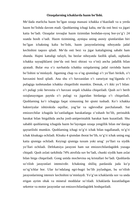 Ozuqalarning ichaklarda hazm bo’lishi.
Me’dada etarlicha hazm bo’lgan ozuqa massasi ichakka o’tkaziladi va u yerda
hazm bo’lishda davom etadi. Qushlarning ichagi kalta, me’da osti bezi va jigari
katta bo’ladi. Ozuqalar tovuqlar hazm tizimidan boshdan-oyoq bor-yo’g’i 24
soatda bosib o’tadi. Hazm tizimining, ayniqsa uning asosiy qismlaridan biri
bo’lgan  ichakning  kalta  bo’lishi,  hazm  jarayonlarining  nihoyatda  jadal
kechishini taqozo qiladi. Me’da osti bezi  va jigar kattaligining sababi  ham
shunda. Hajmi kattaligi tufayli, bu bezlar nihoyatda faollik qiladi, oqibatda
ichakka suyuqliklarni (me’da osti bezi shirasi va o’tni) ancha jadallik bilan
ajratadi.  Bular  esa  o’z navbatida  ichakka  oziqalarning jadal  ravishda hazm
bo’lishini ta’minlaydi. Jigarning chap va o’ng qismidagi o’t yo’llari birikib, o’t
havzasini hosil qiladi. Ana shu o’t havzasidan o’t zaruriyat tug’ilganda o’t
pufagiga tushmasdan ichakka chiqarilishi mumkin. Demak, o’t ikki yo’l bilan:
o’t pufagi yoki bevosita o’t havzasi orqali ichakka chiqariladi. Qush zo’r berib
oziqlanayotgan  paytda  o’t  pufagi  va  jigaridan  birdaniga  o’t  chiqariladi.
Qushlarning ko’r ichagiga faqat ximusning bir qismi tushadi. Ko’r ichakka
bakteriyalar  ishtirokida  oqsillar,  yog’lar  va  uglevodlar  parchalanadi.  Sut
emizuvchilar ichagida ko’zatiladigan harakatlarga o’xshash bo’lib, peristaltik
harakat bilan birgalikda ancha jonli-antiperistaltik harakat ham kuzatiladi. Shu
sababli qushlarning ichagida hazm bo’layotgan ozuqa yengillik bilan me’dasiga
qaytarilishi mumkin. Qushlarning ichagi to’g’ri ichak bilan tugallanadi, to’g’ri
ichak kloakaga ochiladi. Kloaka 4 qismdan iborat bo’lib, to’g’ri ichak uning eng
katta qismiga ochiladi. Keyingi qismiga tuxum yoki urug’ yo’llari va siydik
yo’llari  ochiladi.  Defekatsiya  jarayoni  ham  sut  emizuvchilardagidek  yuzaga
chiqadi. Qush axlati tarkibida 74% atrofida suv bo’ladi, chunki siydik ham axlat
bilan birga chiqariladi. Gong ustida mochevina oq kristallari bo’ladi. Qushlarda
so’rilish  jarayonlari  intensivdir.  Ichakning  shilliq  pardasida  juda  ko’p
so’rg’ichlar  bor.  Ular  ko’ndalang  egri-bugri  bo’lib  joylashgan,  bu  so’rilish
jarayonlarining intensiv kechishini ta’minlaydi. Yo’g’on ichaklarida suv va unda
erigan  ayrim  ohak  va  mineral  moddalar  so’riladi.  Ichaklarda  kuzatiladigan
sekretor va motor jarayonlar sut emizuvchilardagidek boshqariladi.
