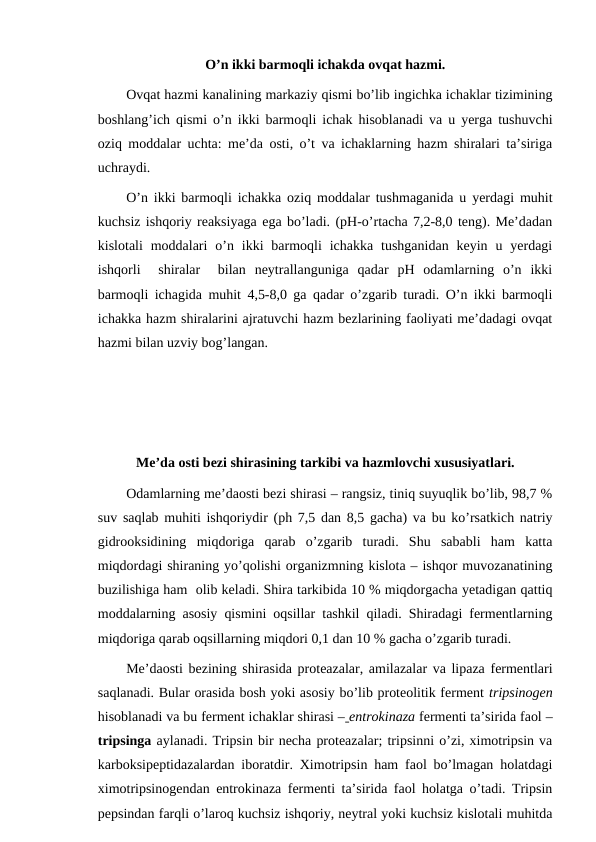 O’n ikki barmoqli ichakda ovqat hazmi.
Ovqat hazmi kanalining markaziy qismi bo’lib ingichka ichaklar tizimining
boshlang’ich qismi o’n ikki barmoqli ichak hisoblanadi va u yerga tushuvchi
oziq moddalar uchta: me’da osti, o’t va ichaklarning hazm shiralari ta’siriga
uchraydi.
O’n ikki barmoqli ichakka oziq moddalar tushmaganida u yerdagi muhit
kuchsiz ishqoriy reaksiyaga ega bo’ladi. (pH-o’rtacha 7,2-8,0 teng). Me’dadan
kislotali  moddalari  o’n  ikki  barmoqli  ichakka  tushganidan  keyin  u yerdagi
ishqorli   shiralar   bilan  neytrallanguniga  qadar  pH  odamlarning  o’n  ikki
barmoqli ichagida muhit 4,5-8,0 ga qadar o’zgarib turadi. O’n ikki barmoqli
ichakka hazm shiralarini ajratuvchi hazm bezlarining faoliyati me’dadagi ovqat
hazmi bilan uzviy bog’langan.
Me’da osti bezi shirasining tarkibi va hazmlovchi xususiyatlari.
Odamlarning me’daosti bezi shirasi – rangsiz, tiniq suyuqlik bo’lib, 98,7 %
suv saqlab muhiti ishqoriydir (ph 7,5 dan 8,5 gacha) va bu ko’rsatkich natriy
gidrooksidining  miqdoriga  qarab  o’zgarib  turadi.  Shu  sababli  ham  katta
miqdordagi shiraning yo’qolishi organizmning kislota – ishqor muvozanatining
buzilishiga ham  olib keladi. Shira tarkibida 10 % miqdorgacha yetadigan qattiq
moddalarning asosiy qismini oqsillar tashkil qiladi. Shiradagi fermentlarning
miqdoriga qarab oqsillarning miqdori 0,1 dan 10 % gacha o’zgarib turadi.
Me’daosti bezining shirasida proteazalar, amilazalar va lipaza fermentlari
saqlanadi. Bular orasida bosh yoki asosiy bo’lib proteolitik ferment tripsinogen
hisoblanadi va bu ferment ichaklar shirasi – entrokinaza fermenti ta’sirida faol –
tripsinga aylanadi. Tripsin bir necha proteazalar; tripsinni o’zi, ximotripsin va
karboksipeptidazalardan iboratdir. Ximotripsin ham faol bo’lmagan holatdagi
ximotripsinogendan entrokinaza fermenti ta’sirida faol holatga o’tadi. Tripsin
pepsindan farqli o’laroq kuchsiz ishqoriy, neytral yoki kuchsiz kislotali muhitda
