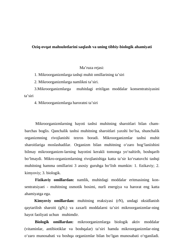 Oziq-ovqat mahsulotlarini saqlash va uning tibbiy-biologik ahamiyati 
Ma’ruza rejasi:
1. Mikroorganizmlarga tashqi muhit omillarining ta’siri 
2. Mikroorganizmlarga namlikni ta’siri.
3.Mikroorganizmlarga   muhitdagi  eritilgan  moddalar konsentratsiyasini
ta’siri
4. Mikroorganizmlarga haroratni ta’siri
Mikroorganizmlarning  hayoti  tashsi  muhitning  sharoitlari  bilan  cham-
barchas boglis. Qanchalik tashsi muhitning sharoitlari yaxshi bo‘lsa, shunchalik
organizmning  rivojlanishi  tezros  boradi.  Mikroorganizmlar  tashsi  muhit
sharoitlariga  moslashadilar.  Organizm  bilan  muhitning  o‘zaro  bog‘laniishini
bilmay mikroorganizm-larning hayotini kerakli  tomonga yo‘naltirib, boshqarib
bo‘lmaydi. Mikro-organizmlarning rivojlanishiga katta ta’sir ko‘rsatuvchi tashqi
muhitning hamma omillarini 3 asosiy guruhga bo‘lish mumkin: 1. fizikaviy; 2.
kimyoviy; 3. biologik.
Fizikaviy  omillardan:  namlik,  muhitdagi  moddalar  eritmasining  kon-
sentratsiyaei - muhitning osmotik bosimi, nurli energiya va harorat eng katta
ahamiyatga ega.
Kimyoviy  omillardan:  muhitning  reaksiyasi  (rN),  undagi  oksidlanish
qaytarilish  sharoiti  (gN2)  va  zaxarli  moddalarni  ta’siri  mikroorganizmlar-ning
hayot faoliyati uchun   muhimdir.
Biologik  omillardan:  mikroorganizmlarga  biologik  aktiv  moddalar
(vitaminlar,  antibiotiklar  va  boshqalar)  ta’siri  hamda  mikroorganizmlar-ning
o‘zaro munosabati va boshqa organizmlar bilan bo‘lgan munosabati o‘rganiladi.
