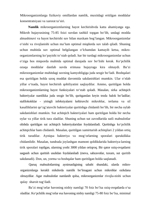 Mikroorganizmlarga fizikaviy omillardan namlik, muxitdagi eritilgan moddalar
konsentratsiyasi va xarorat ta’siri.
Namlik  mikroorganizmlarning hayot kechirishvda katta ahamiyatga ega.
Mikrob hujayrasining 75-85 foizi suvdan tashkil topgan bo‘lib, undagi modda
almashinuvi va hayot kechirishi suv bilan maxkam bog‘langan. Mikroorganizmlar
o‘sishi va rivojlanishi uchun ma’lum optimal miqdorda suv talab qiladi. Shuning
uchun  muhitda  suv  optimal  belgilangan  o‘lchamdan  kamayib  ketsa,  mikro-
organizmlarning ko‘payishi to‘xtab qoladi. har bir turdagi mikroorganizmlar uchun
o‘ziga hos miqsorda muhitda optimal darajada suv bo‘lishi kerak. Ko‘pchilik
ozuqa  moddalar  dastlab  suvda  erimasa  hujayraga  kira  olmaydi.  Ba’zi
mikroorganizmlar muhitdagi suvning kamyobligiga juda sezgir bo‘ladi. Boshqalari
esa quritilgan holda uzoq muddat davomida sakdanishlari mumkin. Ular o‘nlab
yillar o‘tsada, hayot kechirish qobiliyatini saqlaydilar. Ammo, quritilgan holda
mikroorganizmlarning hayot funksiyalari to‘xtab qoladi. Masalan, sirka  achitqich
bakteriyalar namlikka juda sezgir bo‘lib, quritgandan keyin tezda  halok bo‘ladilar;
stafilokokklar  -  yiringli  infeksiyalarni  keltiruvchi  mikroblar,  terlama  va  sil
kasalliklarini qo‘zg‘atuvchi bakteriyalar quritishga chidamli bo‘lib, bir necha oylab
sakdanishlari mumkin. Sut achitqich bakteriyalari ham quritilgan holda bir necha
oylar va yillar tirik tura oladilar. Shuning uchun sut zavodlarida sutli mahsulotlar
olishda quritilgan sut achitqich bakteriyalaridan foydalaniladi. Quritishga  ko‘pchilik
achitqichlar ham chidamli. Masalan, quritilgan xamirturish achitqilari 2 yildan ortiq
tirik  turadilar.  Ayniqsa  bakteriya  va  mog‘orlarning  sporalari  qurukdikka
chidamlidir. Masalan, tundrada joylashgan mamont qoldikdarida bakteriya-larning
tirik sporalari topilgan, ularning yoshi 3000 yildan ortiqroq. Bir qator oziq-ovqatlarni
saqpash uchun quritish usulidan foydalaniladi (meva, sabzavotlar, tuxum, sut  quritib
sakdanadi). Don, un, yorma va boshqalar ham quritilgan holda saqlanadi.
Quruq  mahsulotlarning  aynimasligining  sababi  shundaki,  ularda  mikro-
organizmlarga  kerakli  mikdorda  namlik  bo‘lmagani  uchun  mikroblar  ozikdana
olmaydilar. Agar mahsulotlar namlanib qolsa, mikroorganizmlar  rivojla-nishi uchun
qulay  sharoit tug‘iladi.
Ba’zi mog‘orlar havoning nisbiy namligi 70 foiz bo‘lsa oziq-ovqatlarda o‘sa
oladilar. Ko‘pchilik mog‘orlar esa havoning nisbiy namligi 75-80 foiz bo‘lsa, minimal
